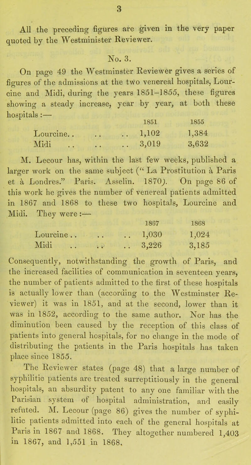 All the preceding figures are given in the very paper quoted by the Westminister Reviewer. No. 3. On page 49 the Westminster Reviewer gives a series of figures of the admissions at the two venereal hospitals, Lour- cine and Midi, during the years 1851-1855, these figures showing a steady increase, year by year, at both these hospitals :— 1851 1855 Lourcine.. .. .. 1,102 1,384 Midi 3,019 3,632 M. Lecour has, within the last few weeks, published a larger work on the same subject (“ La Prostitution a Paris et a Londres.” Paris. Asselin. 1870). On page 86 of this work he gives the number of venereal patients admitted in 1867 and 1868 to these two hospitals, Lourcine and Midi. They were :— 1867 1868 Lourcine.. .. .. 1,030 1,024 Midi 3,226 3,185 Consequently, notwithstanding the growth of Paris, and the increased facilities of communication in seventeen years, the number of patients admitted to the first of these hospitals is actually lower than (according to the Westminster Re- viewer) it was in 1851, and at the second, lower than it was in 1852, according to the same author. Nor has the diminution been caused by the reception of this class of patients into general hospitals, for no change in the mode of distributing the patients in the Paris hospitals has taken place since 1855. The Reviewer states (page 48) that a large number of syphilitic patients are treated surreptitiously in the general hospitals, an absurdity patent to any one familiar with the Parisian system of hospital administration, and easily refuted. M. Lecour (page 86) gives the number of syphi- litic patients admitted into each of the general hospitals at Paris in 1867 and 1868. They altogether numbered 1,403 in 1867, and 1,551 in 1868.