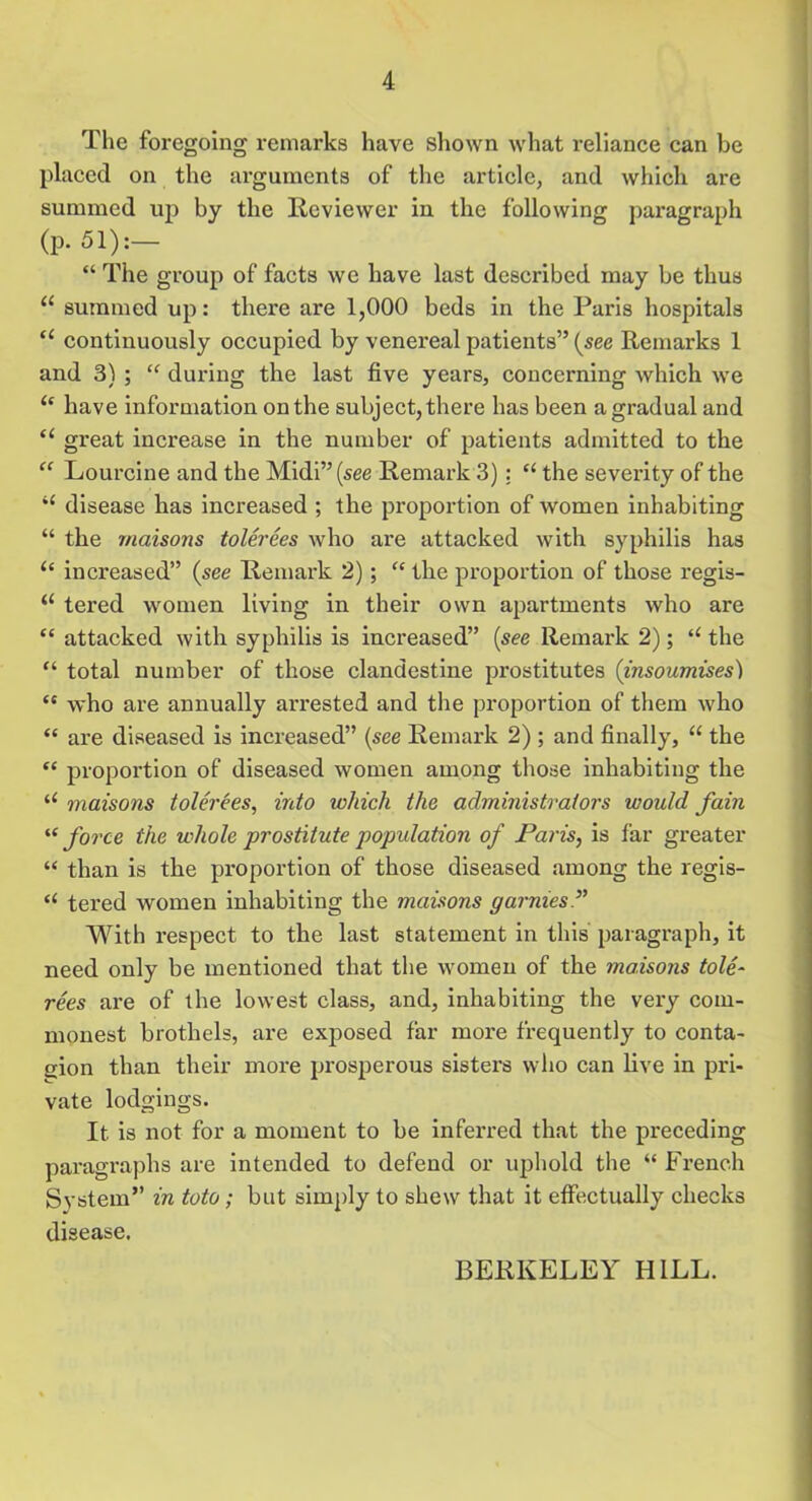 The foregoing remarks have shown what reliance can be placed on the arguments of the article, and which are summed up by the Reviewer in the following paragraph (P- 51):— “ The group of facts we have last described may be thus 11 summed up: there are 1,000 beds in the Paris hospitals “ continuously occupied by venereal patients” (see Remarks 1 and 3) ; “ during the last five years, concerning which we “ have information on the subject, there has been a gradual and “ great increase in the number of patients admitted to the “ Lourcine and the Midi” (see Remark 3) : £< the severity of the “ disease has increased ; the proportion of women inhabiting “ the maisons tolerees who are attacked with syphilis has “ increased” (see Remark 2); “ the proportion of those regis- “ tered women living in their own apartments who are “ attacked with syphilis is increased” (see Remark 2) ; “ the “ total number of those clandestine prostitutes (insoumises) <e who are annually arrested and the proportion of them who “ are diseased is increased” (see Remark 2) ; and finally, “ the “ proportion of diseased women among those inhabiting the u maisons tolerees, into ichich the administrators would fain “ force the whole prostitute population of Paris, is far greater “ than is the proportion of those diseased among the regis- “ tered women inhabiting the maisons garmes With respect to the last statement in this paragraph, it need only be mentioned that the women of the maisons tole- rees are of the lowest class, and, inhabiting the very com- monest brothels, are exposed far more frequently to conta- gion than their more prosperous sisters who can live in pri- vate lodgings. It. is not for a moment to be inferred that the preceding paragraphs are intended to defend or uphold the “ French System” in toto; but simply to shew that it effectually checks disease. BERKELEY HILL.