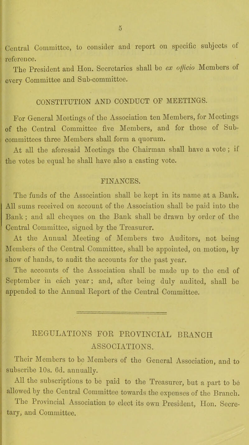 Central Committee, to consider and report on specific subjects of reference. The President and Hon. Secretaries shall be ex officio Members of every Committee and Sub-committee. CONSTITUTION AND CONDUCT OF MEETINGS. For General Meetings of the Association ten Members, for Meetings of the Central Committee five Members, and for those of Sub- i committees three Members shall form a quorum. At all the aforesaid Meetings the Chairman shall have a vote; if the votes be equal he shall have also a casting vote. FINANCES. The funds of the Association shall be kept in its name at a Bank. All sums received on account of the Association shall be paid into the Bank; and all cheques on the Bank shall be drawn by order of the Central Committee, signed by the Treasurer. At the Annual Meeting of Members two Auditors, not being Members of the Central Committee, shall be appointed, on motion, by show of hands, to audit the accounts for the past year. The accounts of the Association shall be made up to the end of September in each year; and, after being duly audited, shall be appended to the Annual Report of the Central Committee. REGULATIONS FOR PROVINCIAL BRANCH ASSOCIATIONS. Their Members to be Members of the General Association, and to i subscribe 10s. Gd. annually. All the subscriptions to be paid to the Treasurer, but a part to be 1 allowed by the Central Committee towards the expenses of the Branch. The Provincial Association to elect its own President, Hon. Secre- > tary, and Committee.