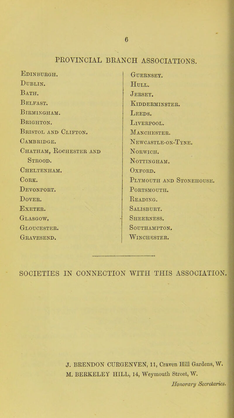 PROVINCIAL BRANCH ASSOCIATIONS. Edinburgh. Dublin. Bath. Belfast. Birmingham. Brighton. Bristol and Clifton. Cambridge. Chatham, Rochester and Strood. Cheltenham. Cork. Devonport. Dover. Exeter. Glasgow. Gloucester. Gravesend. Guernsey. Hull. Jersey. Kidderminster. Leeds. Liverpool. Manchester. Newcastle-on-Tyne. Norwich. Nottingham. Oxford. Plymouth and Stonehouse. Portsmouth. Reading. Salisbury. Sheerness. Southampton. Winchester. SOCIETIES IN CONNECTION WITH THIS ASSOCIATION. J. BRENDON CURGENVEN, 11, Craven Hill Gardens, W. M. BERKELEY IIILL, 14, Weymouth Street, W. Honorary Secretaries.