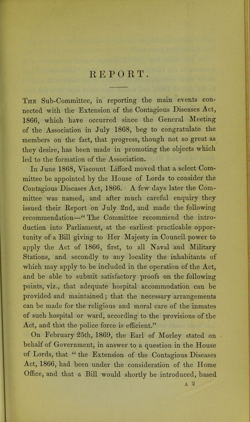 REPORT. The Sub-Committee, in reporting the main events con- nected with the Extension of the Contagious Diseases Act, 1866, which have occurred since the General Meeting of the Association in July 1868, beg to congratulate the members on the fact, that progress, though not so great as they desire, has been made in promoting the objects which led to the formation of the Association. In June 1868, Viscount Lifford moved that a select Com- mittee be appointed by the House of Lords to consider the Contagious Diseases Act, 1866. A few days later the Com- mittee was named, and after much careful enquiry they issued their Report on July 2nd, and made the following recommendation—“ The Committee recommend the intro- duction into Parliament, at the earliest practicable oppor- tunity of a Bill giving to Her Majesty in Council power to apply the Act of 1866, first, to all Naval and Military Stations, and secondly to any locality the inhabitants of which may apply to be included in the operation of the Act, and be able to submit satisfactory proofs on the following points, viz., that adequate hospital accommodation can be provided and maintained; that the necessary arrangements can be made for the religious and moral care of the inmates of such hospital or ward, according to the provisions of the Act, and that the police force is efficient.” On February 25th, 1869, the Earl of Morley stated on behalf of Government, in answer to a question in the House of Lords, that “ the Extension of the Contagious Diseases Act, 1866, had been under the consideration of the Home Office, and that a Bill would shortly be introduced, based
