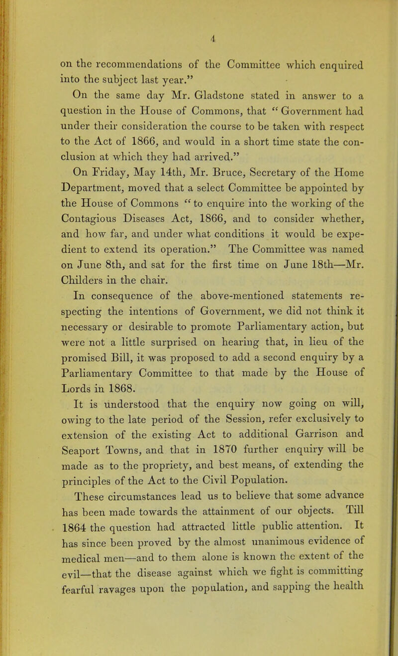 on the recommendations of the Committee which enquired into the subject last year.” On the same day Mr. Gladstone stated in answer to a question in the House of Commons, that “ Government had under their consideration the course to be taken with respect to the Act of 1866, and would in a short time state the con- clusion at which they had arrived.” On Friday, May 14th, Mr. Bruce, Secretary of the Home Department, moved that a select Committee be appointed by the House of Commons “ to enquire into the working of the Contagious Diseases Act, 1866, and to consider whether, and how far, and under what conditions it would be expe- dient to extend its operation.” The Committee was named on June 8th, and sat for the first time on June 18th—Mr. Childers in the chair. In consequence of the above-mentioned statements re- specting the intentions of Government, we did not think it necessary or desirable to promote Parliamentary action, but were not a little surprised on hearing that, in lieu of the promised Bill, it was proposed to add a second enquiry by a Parliamentary Committee to that made by the House of Lords in 1868. It is understood that the enquiry now going on will, owing to the late period of the Session, refer exclusively to extension of the existing Act to additional Garrison and Seaport Towns, and that in 1870 further enquiry will be made as to the propriety, and best means, of extending the principles of the Act to the Civil Population. These circumstances lead us to believe that some advance has been made towards the attainment of our objects. Till 1864 the question had attracted little public attention. It has since been proved by the almost unanimous evidence of medical men—and to them alone is known the extent of the evil—that the disease against which we fight is committing fearful ravages upon the population, and sapping the health