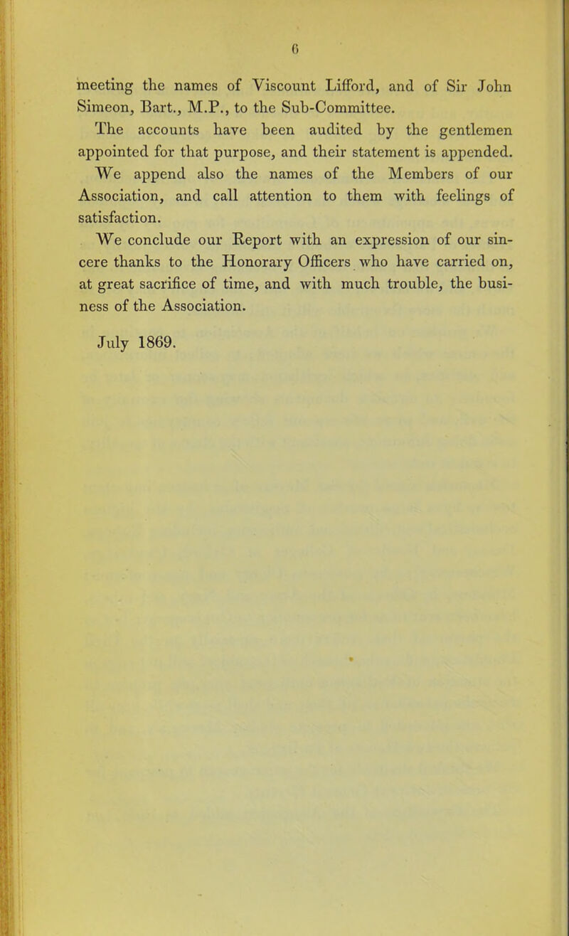 meeting the names of Viscount Lifford, and of Sir John Simeon, Bart., M.P., to the Sub-Committee. The accounts have been audited by the gentlemen appointed for that purpose, and their statement is appended. We append also the names of the Members of our Association, and call attention to them with feelings of satisfaction. We conclude our Report with an expression of our sin- cere thanks to the Honorary Officers who have carried on, at great sacrifice of time, and with much trouble, the busi- ness of the Association. July 1869.