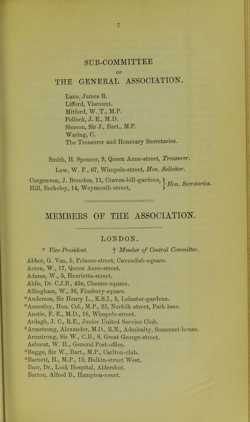 SUB-COMMITTEE OF THE GENERAL ASSOCIATION. Lane, James R. Lifford, Viscount. Mitford, W..T., M.P. Pollock, J. E., M.D. Simeon, Sir J., Bart., M.P. Waring, C. The Treasurer and Honorary Secretaries. Smith, H. Spencer, 9, Queen Anne-street, Treasurer. Low, W. F., 67, Wimpole-street, Hon. Solicitor. Curgenven, J. Brendon, 11, Craven-hill-gardens, Hill, Berkeley, 14, Weymouth-street, Hon. Secretaries. MEMBERS OF THE ASSOCIATION. LONDON. ° Vice-President. f Member of Central Committee. Abbot, G. Van, 5, Princes-street, Cavendish-square. Acton, W., 17, Queen Anne-street. Adams, W., 5, Henrietta-street. Aldis, Dr. C.J.B., 45b, Chester-square. Allingham, W., 36, Finsbury-square. ^Anderson, Sir Henry L., K.S.I., 5, Leinster-gardens. °Annesley, Hon. Col., M.P., 23, Norfolk street, Park-lane. Anstie, F. E., M.D., 16, Wimpole-street. Ardagh, J. C., R.E., Junior United Service Club. °Armstrong, Alexander, M.D., R.N., Admiralty, Somerset-house. Armstrong, Sir W., C.B., 8, Great George-street. Ashurst, W. H., General Post-office. °Bagge, Sir W., Bart., M.P., Carlton-club. °Barnctt, II., M.P., 15, Halkin-street West. Barr, Dr., Lock Hospital, Aldershot. Barton, Alfred B., Hampton-court.