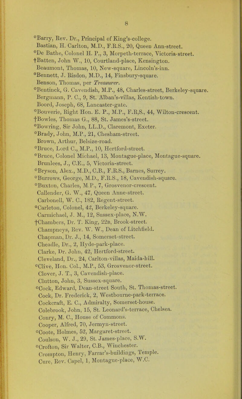 0Barry, Rev. Dr., Principal of King’s-college. Bastian, H. Carlton, M.D., F.R.S., 20, Queen Ann-street. °De Bathe, Colonel Ii. P., 3, Morpeth-terrace, Victoria-street, tBatten, John W., 10, Courtland-place, Kensington. Beaumont, Thomas, 10, New-square, Lincoln’s-inn. °Bennett, J. Risdon, M.D., 14, Finsbury-square. Benson, Thomas, per Treasurer. °Bentinck, G. Cavendish, M.P., 48, Charles-street, Berkeley-square. Bergmann, P. C., 9, St. Alban’s-villas, Kentish-town. Boord, Joseph, 68, Lancaster-gate. °Bouverie, Right Hon. E. P., M.P., F.R,S., 44, Wilton-crescent. fBowles, Thomas G., 88, St. James’s-street. *Bowring, Sir John, LL.D., Claremont, Exeter. aBrady, John, M.P., 21, Chesham-street. Brown, Arthur, Belsize-road. #Bruce, Lord C., M.P., 10, Hertford-street. ®Bruce, Colonel Michael, 13, Montague-place, Moutague-square. Brunlees, J., C.E., 5, Victoria-street. °Bryson, Alex., M.D., C.B., F.R.S., Barnes, Surrey. ^Burrows, George, M.D., F.R.S., 18, Cavendish-square. ^Buxton, Charles, M.P., 7, Grosvenor-crescent. Callender, G. W., 47, Queen Anne-street. Carbonell, W. C., 182, Regent-street. *Carleton, Colonel, 42, Berkeley-square. Carmichael, J. M., 12, Sussex-place, N.W. f Chambers, Dr. T. King, 22b, Brook-street. Champneys, Rev. W. W., Dean of Litchfield. Chapman, Dr. J., 14, Somerset-street. Cheadle, Dr., 2, Hyde-park-place. Clarke, Dr. John, 42, Hertford-street. Cleveland, Dr., 24, Carlton-villas, Maida-hill. °Clive, Hon. Col., M.P., 53, Grosvenor-street. Clover, J. T., 3, Cavendish-place. Clutton, John, 3, Sussex-square. °Cock, Edward, Dean-street South, St. Thomas-street. Cock, Dr. Frederick, 2, Westbourne-park-terrace. Cockcraft, E. C., Admiralty, Somerset-house. Colebrook, John, 15, St. Leonard’s-terrace, Chelsea. Conry, M. C., House of Commons. Cooper, Alfred, 70, Jermyn-street. °Coote, Holmes, 52, Margaret-street. Coulson, W. J., 29, St. James-place, S.W. °Crofton, Sir Walter, C.B., Winchester. Crompton, Henry, Farrar s-buildings, temple. Cure, Rev. Capol, 1, Montague-place, W.C.