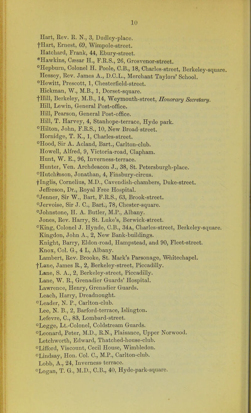 Hart, Rev. R. N., 3, Dudley-placc. fllart, Ernest, 09, Wimpole-street. Hatchard, Frank, 44, Ebury-street. *Hawkins, Caesar H., F.R.S., 26, Grosvenor-street. “Hepburn, Colonel H. Poole, C.B., 18, Charies-street, Berkeley-square. Hessey, Rev. James A., D.C.L., Merchant Taylors’ School. “Hewitt, Prescott, 1, Chesterfield-street. Hickman, W., M.B., 1, Dorset-square. 1Hill, Berkeley, M.B., 14, Weymouth-street, Honorary Secretary. Hill, Lewin, General Post-office. Hill, Pearson, General Post-office. Hill, T. Harvey, 4, Stanhope-terrace, Hyde park. “Hilton, John, F.R.S., 10, New Broad-street. Hornidge, T. K., 1, Charles-street. “Hood, Sir A. Acland, Bart., Carlton-club. Howell, Alfred, 9, Victoria-road, Clapham. Hunt, W. E., 96, Inverness-terrace. Hunter, Ven. Archdeacon J., 38, St. Petersburgh-place. “Hutchinson, Jonathan, 4, Finsbury-circus. flnglis, Cornelius, M.D., Cavendish-chambers, Duke-street. Jeffreson, Dr., Royal Free Hospital. “Jenner, Sir W., Bart, F.R.S., 63, Brook-street. “Jervoise, Sir J. C., Bart., 78, Chester-square. “Johnstone, H. A. Butler, M.P., Albany. Jones, Rev. Harry, St. Luke’s, Berwick-street. “King, Colonel J. Hynde, C.B., 34a, Charles-street, Berkeley-square. Kingdon, John A., 2, New Bank-buildings. Knight, Barry, Eldon-road, Hampstead, and 90, Fleet-street. Knox, Col. G., 4 L, Albany. Lambert, Rev. Brooke, St. Mark’s Parsonage, Whitechapel. fLane, James R., 2, Berkeley-street, Piccadilly. Lane, S. A., 2, Berkeley-street, Piccadilly. Lane, W. R., Grenadier Guards’ Hospital. Lawrence, Henry, Grenadier Guards. Leach, Harry, Dreadnought. “Leader, N. P., Carlton-club. Lee, N. B., 2, Barford-terrace, Islington. Lefevre, C., 83, Lombard-street. “Legge, Lt.-Colonel, Coldstream Guards. “Leonard, Peter, M.D., R.N., Plaisance, Upper Norwood. Letchworth, Edward, Thatched-house-club. -Lifford, Viscount, Cecil House, Wimbledon. “Lindsay, Hon. Col. C., M.P., Carlton-club. Lobb, A., 24, Inverness- terrace. “Logan, T. G., M.D., C.B., 40, Hyde-park-square.