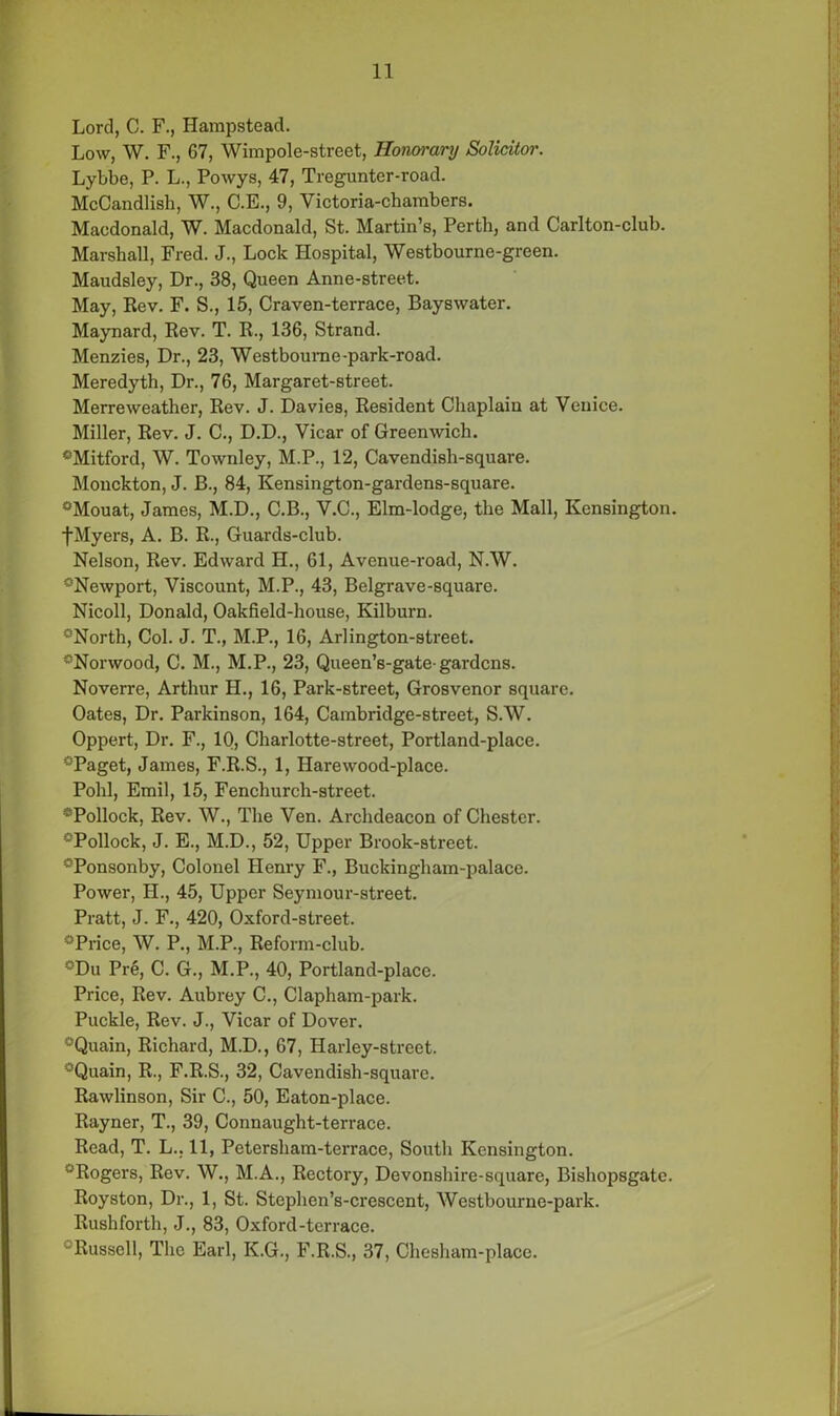 Lord, C. F., Hampstead. Low, W. F., 67, Wimpole-street, Honorary Solicitor. Lybbe, P. L., Powys, 47, Tregunter-road. McCandlish, W., C.E., 9, Victoria-chambers. Macdonald, W. Macdonald, St. Martin’s, Perth, and Carlton-club. Marshall, Fred. J., Lock Hospital, Westbourne-green. Maudsley, Dr., 38, Queen Anne-street. May, Rev. F. S., 15, Craven-terrace, Bayswater. Maynard, Rev. T. R., 136, Strand. Menzies, Dr., 23, Westboume-park-road. Meredyth, Dr., 76, Margaret-street. Merreweather, Rev. J. Davies, Resident Chaplain at Venice. Miller, Rev. J. C., D.D., Vicar of Greenwich. °Mitford, W. Townley, M.P., 12, Cavendish-square. Monckton, J. B., 84, Kensington-gardens-square. °Mouat, James, M.D., C.B., V.C., Elm-lodge, the Mall, Kensington. fMyers, A. B. R., Guards-club. Nelson, Rev. Edward H., 61, Avenue-road, N.W. °Newport, Viscount, M.P., 43, Belgrave-square. Nicoll, Donald, Oakfield-house, Kilburn. °North, Col. J. T., M.P., 16, Arlington-street. °Norwood, C. M., M.P., 23, Queen’s-gate-gardens. Noverre, Arthur H., 16, Park-street, Grosvenor square. Oates, Dr. Parkinson, 164, Cambridge-street, S.W. Oppert, Dr. F., 10, Charlotte-street, Portland-place. °Paget, James, F.R.S., 1, Harewood-place. Pohl, Emil, 15, Fenchurch-street. *Pollock, Rev. W., The Ven. Archdeacon of Chester. °Pollock, J. E., M.D., 52, Upper Brook-street. °Ponsonby, Colonel Henry F., Buckingham-palace. Power, H., 45, Upper Seymour-street. Pratt, J. F., 420, Oxford-street. °Price, W. P., M.P., Reform-club. °Du Pre, C. G., M.P., 40, Portland-place. Price, Rev. Aubrey C., Clapham-park. Puckle, Rev. J., Vicar of Dover. °Quain, Richard, M.D., 67, Harley-street. °Quain, R., F.R.S., 32, Cavendish-square. Rawlinson, Sir C., 50, Eaton-place. Rayner, T., 39, Connaught-terrace. Read, T. L.. 11, Petersham-terrace, South Kensington. “Rogers, Rev. W., M.A., Rectory, Devonshire-square, Bishopsgate. Royston, Dr., 1, St. Steplien’s-crescent, Westbourne-park. Rushforth, J., 83, Oxford-terrace. Russell, The Earl, K.G., F.R.S., 37, Chesham-place.
