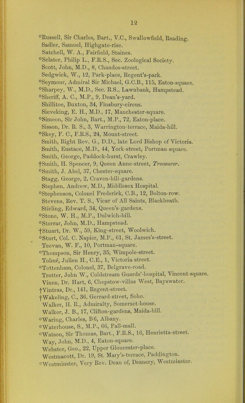 °Russell, Sir Charles, Bart.., V.C., Swallowfield, Reading. Sadler, Samuel, Higligate-rise. Satchell, W. A., Fairfield, Staines. '•‘Sclater, Philip L., F.R.S., Sec. Zoological Society. Scott, John, M.D., 8, Chandos-street. Sedgwick, W., 12, Park-place, Regent’s-park. ^Seymour, Admiral Sir Michael, G.C.B., 115, Eaton-square. °Sharpey, W., M.D., Sec. R.S., Lawnbank, Hampstead. ^Sheriff, A. C., M.P., 9, Dean’s-yard. Shillitoe, Buxton, 34, Finsbury-circus. Sieveking, E. H., M.D., 17, Manchester-square. °Simeon, Sir John, Bart., M.P., 72, Eaton-place. Sisson, Dr. R. S., 3, Warrington-terrace, Maida-hill. *Skey, F. C., F.R.S., 24, Mount-street. Smith, Right Rev. G., D.D., late Lord Bishop of Victoria. Smith, Eustace, M.D., 44, York-street, Portman square. Smith, George, Paddock-hurst, Crawley, f Smith, IP. Spencer, 9, Queen Anne-street, Treasurer. '•‘'Smith, J. Abel, 37, Chester-square. Stagg, George, 2, Craven-hili-gardens. Stephen, Andrew, M.D., Middlesex Hospital. “'Stephenson, Colonel Frederick, C.B., 12, Bolton-row. Stevens, Rev. T. S., Vicar of All Saints, Blackheath. Stirling, Edward, 34, Queen's-gardens. °Stone, W. H., M.P., Dulwich-hill. *Storrar, John, M.D., Hampstead. fStuart, Dr. W., 59, King-street, Woolwich. °Sturt, Col. C. Napier, M.P., 61, St. James’s-street. Teevan, W. F., 10, Portman-square. °Thompson, Sir Henry, 35, Wimpole-street. Tolme, Julien IJ., C.E., 1, Victoria-street. '•‘Tottenham, Colonel, 37, Belgrave-road. Trotter, John W., Coldstream Guards'-hospital, Vincent-square. Vinen, Dr. Hart, 6, Chepstow-villas West, Bayswater. fVintras, Dr., 141, Regent-street. -jWakeling, C., 36, Gei'rard-street, Soho. Walker, H. R., Admiralty, Somerset-house. Walker, J. B., 17, Clifton-gardens, Maida-hill. 0Waring, Charles, B6, Albany. ° Waterhouse, S., M.P., 66, Pall-mall. °Watson, Sir Thomas, Bart., F.R.S., 16, Henrietta-street. Way, John, M.D., 4, Eaton-square. Webster, Geo., 22, Upper Gloucester-place. Westmacott, Dr. 19, St. Mary’s-terrace, Paddington. '•■Westminster, Very Rev. Dean of, Deanery, Westminster.