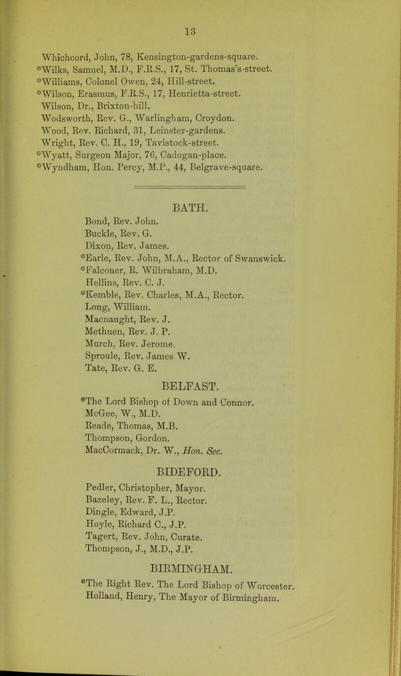 Whichcord, John, 78, Kensington-gardens-square. *Wilks, Samuel, M.D., F.E.S., 17, St. Thomas’s-street. °Williams, Colonel Owen, 24, Hill-street. ?>Wilson, Erasmus, F.R.S., 17, Henrietta-street. Wilson, Dr., Brixton-hill. Wodsworth, Rev. G., Warlingham, Croydon. Wood, Rev. Richard, 31, Leinster-gardens. Wright, Rev. C. H., 19, Tavistock-street. °Wyatt, Surgeon Major, 76, Cadogan-place. °Wyndham, Hon. Percy, M.P., 44, Belgrave-square. BATH. Bond, Rev. John. Buckle, Rev. G. Dixon, Rev. James. °Earle, Rev. John, M.A., Rector of Swanswick. °Falconer, R. Wilbraham, M.D. Hellins, Rev. C. J. °Kemble, Rev. Charles, M.A., Rector. Long, William. Macnaught, Rev. J. Methuen, Rev. J. P. Murch, Rev. Jerome. Sproule, Rev. James W. Tate, Rev. G. E. BELFAST. *The Lord Bishop of Down and Connor. McGee, W., M.D. Reade, Thomas, M.B. Thompson, Gordon. MacCormack, Dr. W., Hon. Sec. BIDEFORD. Pedler, Christopher, Mayor. Bazeley, Rev. F. L., Rector. Dingle, Edward, J.P. Hoyle, Richard C., J.P. Tagert, Rev. John, Curate. Thompson, J., M.D., J.P. BIRMINGHAM. °The Right Rev. The Lord Bishop of Worcester. Holland, Henry, The Mayor of Birmingham.