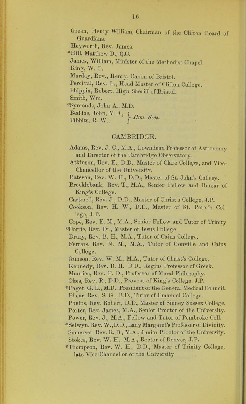 10 Green, Henry William, Chairman of the Clifton Board of Guardians. Heyworth, Rev. James. *Hill, Matthew D., Q.C. James, William, Minister of the Methodist Chapel. King, W. P. Marday, Rev., Henry, Canon of Bristol. Percival, Rev. L., Head Master of Clifton College. Phippin, Robert, High Sheriff of Bristol. Smith, Wm. ^Symonds, John A., M.D. Beddoe, John, M.D., ) TT n Tibbits, R. W., j Hon' SeC3‘ CAMBRIDGE. Adams, Rev. J. C., M.A., Lowndean Professor of Astronomy and Director of the Cambridge Observatory. Atkinson, Rev. E., D.D., Master of Clare College, and Vice- Chancellor of the University. Bateson, Rev. W. H., D.D.. Master of St. John’s College. Brocklebank, Rev. T., M.A., Senior Fellow and Bursar of King’s College. Cartmell, Rev. J., D.D., Master of Christ’s College, J.P. Cookson, Rev. H. W., D.D., Master of St. Peter’s Col- lege, J.P. Cope, Rev. E. M., M.A., Senior Fellow and Tutor of Trinity °Corrie, Rev. Dr., Master of Jesus College. Drury, Rev. B. H., M.A., Tutor of Caius College. Ferrars, Rev. N. M., M.A., Tutor of Gonville and Caius College. Gunson, Rev. W. M., M.A., Tutor of Christ’s College. Kennedy, Rev. B. H., D.D., Regius Professor of Greek. Maurice, Rev. F. D., Professor of Moral Philosophy. Okes, Rev. R., D.D., Provost of King’s College, J.P. *Paget, G. E., M.D., President of the General Medical Council. Phear, Rev. S. G., B.D., Tutor of Emanuel College. Phelps, Rev. Robert, D.D., Master of Sidney Sussex College. Porter, Rev. James, M.A., Senior Proctor of the University. Power, Rev. J., M.A., Fellow and Tutor of Pembroke Coll. “'Selwyn, Rev. W., D.D., Lady Margaret’s Professor of Divinity. Somerset, Rev. R. B., M.A., Junior Proctor of the University. Stokes, Rev. W. H., M.A., Rector of Denver, J.P. ^Thompson, Rev. W. H., D.D., Master of Trinity College, late Vice-Chancellor of the University