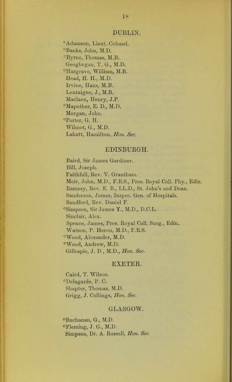 DUBLIN. “Adamson, Lieut.- Colonel. “Banks, John, M.D. “Byrne, Tliomas, M.B. Geogliegan, T. G., M.D. “Hargrave, William, M.B. Head, H. II., M.D. Irvine, Hans, M.B. Lentaigne, J., M.B. Maclaen, Henry, J.P. “Mapother, E. D., M.D. Morgan, John. “Porter, G. H. Wilmot, G., M.D. Labatt, Hamilton, Hon. Sec. EDINBURGH. Baird, Sir James Gardiner. Bill, Joseph. Faithfull, Rev. Y. Grantham. Moir, John, M.D., F.R.S., Pres. Royal Coll. Phy., Edin. Ramsay, Rev. E. B., LL.D., St. John’s and Dean. Sanderson, James, Inspec. Gen. of Hospitals. Sandford, Rev. Daniel F. “Simpson, Sir James Y., M.D., D.C.L. Sinclair, Alex. Spence, James, Pres. Royal Coll. Surg., Edin. Watson, P. Heron, M.D., F.R.S. “Wood, Alexander, M.D. “Wood, Andrew, M.D. Gillespie, J. D., M.D., Hon. Sec. EXETER. Caird, T. Wilson. “Delagarde, P. C. Shapter, Thomas, M.D. Grigg, J. Collings, Hon. Sec. GLASGOW. “Buchanan, G., M.D. “Fleming, J. G., M.D. Simpson, Dr. A. Russell, Hon. Sec.