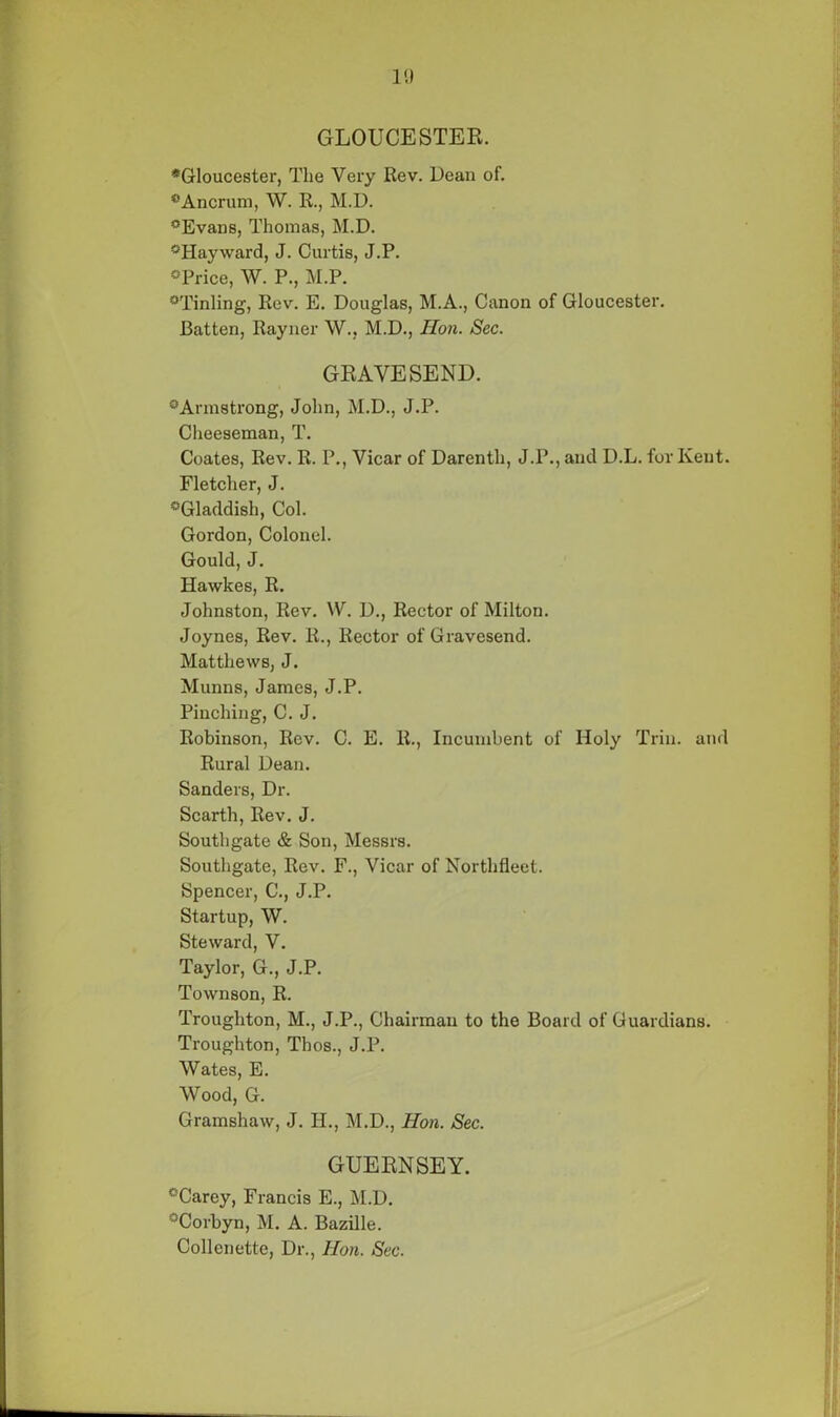 GLOUCESTER. *Gloucester, The Very Rev. Dean of. *Ancrum, W. R., M.D. °Evans, Thomas, M.D. °Hayward, J. Curtis, J.P. °Price, W. P., M.P. °Tinling, Rev. E. Douglas, M.A., Canon of Gloucester. Batten, Rayner W., M.D., Hon. Sec. GRAVESEND. 0 Armstrong, John, M.D., J.P. Cheeseman, T. Coates, Rev. R. P., Vicar of Darenth, J.P., and D.L. for Kent. Fletcher, J. °Gladdish, Col. Gordon, Colonel. Gould, J. Hawkes, R. Johnston, Rev. W. D., Rector of Milton. Joynes, Rev. R., Rector of Gravesend. Matthews, J. Munns, James, J.P. Pinching, C. J. Robinson, Rev. C. E. R., Incumbent of Holy Trin. and Rural Dean. Sanders, Dr. Scarth, Rev. J. Southgate & Son, Messrs. Southgate, Rev. F., Vicar of Northfieet. Spencer, C., J.P. Startup, W. Steward, V. Taylor, G., J.P. Townson, R. Troughton, M., J.P., Chairman to the Board of Guardians. Troughton, Thos., J.P. Wates, E. Wood, G. Gramshaw, J. II., M.D., Hon. Sec. GUERNSEY. °Carey, Francis E., M.D. °Corbyn, M. A. Bazille. Collenette, Dr., Hon. Sec.