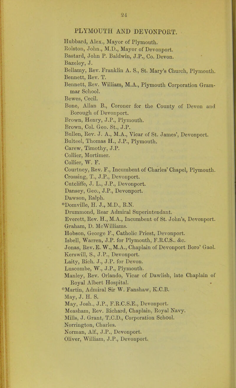 PLYMOUTH AND DEVONPORT. Hubbard, Alex., Mayor of Plymouth. Rolston, John., M.D., Mayor of Devonport. Bastard, John P. Baldwin, J.P., Co. Devon. Bazeley, J. Bellamy, Rev. Franklin A. S., St. Mary’s Church, Plymouth. Bennett, Rev. T. Bennett, Rev. William, M.A., Plymouth Corporation Gram- mar School. Bewes, Cecil. Bone, Allan B., Coroner for the County of Devon and Borough of Devonport. Brown, Henry, J.P., Plymouth. Brown, Col. Geo. St., J.P. Bullen, Rev. J. A., M.A., Vicar of St. James’, Devonport. Bulteel, Thomas H., J.P., Plymouth. Carew, Timothy, J.P. Collier, Mortimer. Collier, W. F. Courtney, Rev. F., Incumbent of Charles’ Chapel, Plymouth. Crossing, T., J.P., Devonport. Cutcliffe, J. L., J.P., Devonport. Dansey, Geo., J.P., Devonport. Dawson, Ralph. *Domville, H. J., M.D., R.N. Drummond, Rear Admiral Superintendant. Everett, Rev. H., M.A., Incumbent of St. John’s, Devonport. Graham, D. McWilliams. Hobson, George F., Catholic Priest, Devonport. Isbell, Warren, J.P. for Plymouth, F.R.C.S.. &c. Jonas, Rev. E. W., M.A., Chaplain of Devonport Boro’ Gaol. Kerswill, S., J.P., Devonport. Laity, Rich. J., J.P. for Devon. Luscombe, W., J.P., Plymouth. Manley, Rev. Orlando, Vicar of Dawlish, late Chaplain of Royal Albert Hospital. ^Martin, Admiral Sir W. Fanshaw, Iv.C.B. May, J. II. S. May, Josh., J.P., F.R.C.S.E., Devonport. Measham, Rev. Richard, Chaplain, Royal Navy. Mills, J. Grant, T.C.D., Corporation School. Norrington, Charles. Norman, Alf., J.P., Devonport. Oliver, William, J.P., Devonport.