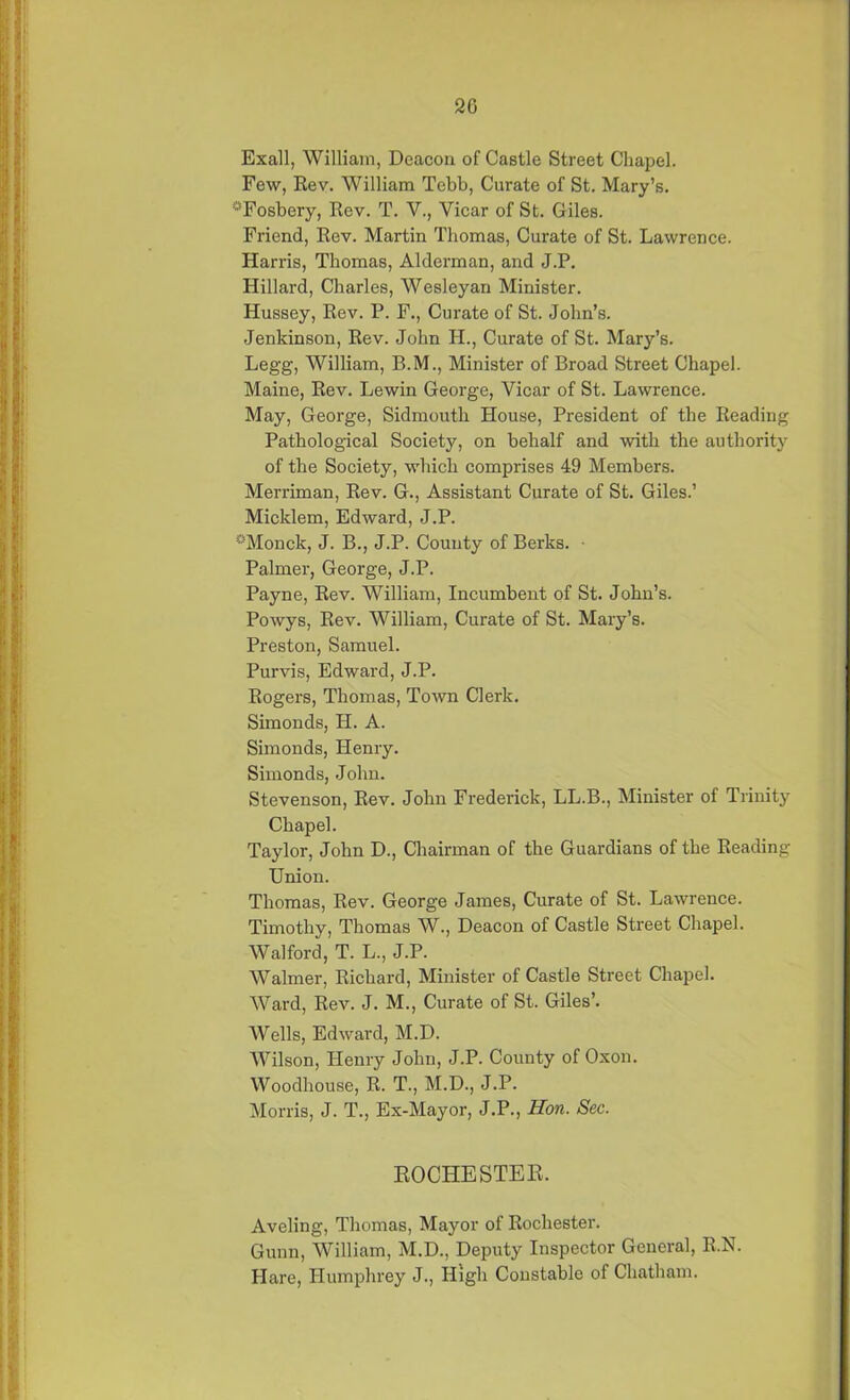 20 Exall, William, Deacon of Castle Street Chapel. Few, Rev. William Tebb, Curate of St. Mary’s. sFosbery, Rev. T. V., Vicar of St. Giles. Friend, Rev. Martin Thomas, Curate of St. Lawrence. Harris, Thomas, Alderman, and J.P. Hillard, Charles, Wesleyan Minister. Hussey, Rev. P. F., Curate of St. John’s. Jenkinson, Rev. John H., Curate of St. Mary’s. Legg, William, B.M., Minister of Broad Street Chapel. Maine, Rev. Lewin George, Vicar of St. Lawrence. May, George, Sidmouth House, President of the Reading Pathological Society, on behalf and with the authority of the Society, which comprises 49 Members. Merriman, Rev. G., Assistant Curate of St. Giles.’ Micklem, Edward, J.P. °Monck, J. B., J.P. County of Berks. Palmer, George, J.P. Payne, Rev. William, Incumbent of St. John’s. Powys, Rev. William, Curate of St. Mary’s. Preston, Samuel. Purvis, Edward, J.P. Rogers, Thomas, Town Clerk. Simonds, II. A. Simonds, Henry. Simonds, John. Stevenson, Rev. John Frederick, LL.B., Minister of Trinity Chapel. Taylor, John D., Chairman of the Guardians of the Reading Union. Thomas, Rev. George James, Curate of St. Lawrence. Timothy, Thomas W., Deacon of Castle Street Chapel. Walford, T. L., J.P. Waimer, Richard, Minister of Castle Street Chapel. Ward, Rev. J. M., Curate of St. Giles’. Wells, Edward, M.D. Wilson, Henry John, J.P. County of Oxon. Woodhouse, R. T., M.D., J.P. Morris, J. T., Ex-Mayor, J.P., Hon. Sec. ROCHESTER. Aveling, Thomas, Mayor of Rochester. Gunn, William, M.D., Deputy Inspector General, R.N. Hare, Humphrey J., High Constable of Chatham.