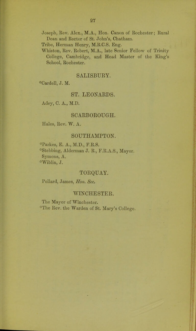 Joseph, Rev. Alex., M.A., Hon. Canon of Rochester; Rural Dean and Rector of St. John’s, Chatham. Tribe, Herman Henry, M.R.C.S. Eng. Whiston, Rev. Robert, M.A., late Senior Fellow of Trinity College, Cambridge, and Head Master of the King’s School, Rochester. SALISBURY. °Cardell, J. M. ST. LEONARDS. Adey, C. A., M.D. SCARBOROUGH. Hales, Rev. W. A. SOUTHAMPTON. °Parkes, E. A., M.D., F.R.S. °Stehbing, Alderman J. R., F.R.A.S., Mayor. Symons, A. °Wiblin, J. TORQUAY. Pollard, James, Hon. Sec. WINCHESTER. The Mayor of Winchester. °The Rev. the Warden of St. Mary’s College.