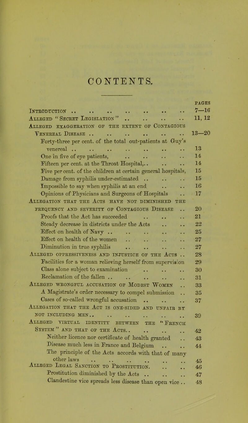 CONTENTS. Introduction Alleged “Secret Legislation” Alleged exaggeration of the extent of Contagious Venereal Disease .. .. .. .. Forty-three per cent, of the total out-patients at Guy’s venereal .. One in five of eye patients, Fifteen per cent, at the Throat Hospital,.. Five per cent, of the children at certain general hospitals, Damage from syphilis under-estimated .. Impossible to say when syphilis at an end Opinions of Physicians and Surgeons of Hospitals Allegation that the Acts have not diminished the FREQUENCY AND SEVERITY OF CONTAGIOUS DISEASE . . Proofs that the Act has succeeded Steady decrease in districts under the Acts Effect on health of Navy .. Effect on health of the women Diminution in true syphilis Alleged ofpressiveness and injustice of the Acts .. Facilities for a woman relieving herself from supervision Class alone subject to examination Reclamation of the fallen .. Alleged wrongful accusation of Modest Women .. A Magistrate’s order necessary to compel submission Cases of so-called wrongful accusation Allegation that the Act is one-sided and unfair by not including men Alleged virtual identity between the ** French System ” and that of the Acts. . Neither licence nor certificate of health granted Disease much less in France and Belgium The principle of the Acts accords with that of many other laws Alleged Legal Sanction to Prostitution. Prostitution diminished by the Acts .. Clandestine vice spreads less disease than open vice .. PAGES 7—lfl 11, 12 13—20 13 14 14 15 15 16 17 20 21 22 25 27 27 28 29 30 31 33 35 37 39 42 43 44 45 46 47 48