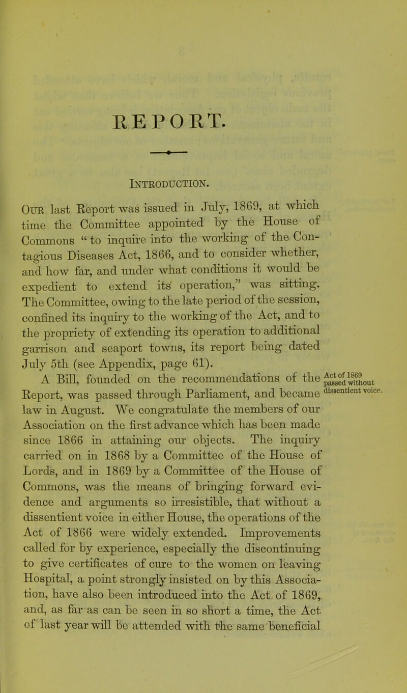 REPORT. Introduction. Our last Report was issued in July, 1869, at which time the Committee appointed by the House of Commons “ to inquire into the working of the Con- tagious Diseases Act, 1866, and to consider whether, and how far, and under what conditions it would be expedient to extend its operation, ’ was sitting. The Committee, owing to the late period of the session, confined its inquiry to the working of the Act, and to the propriety of extending its operation to additional garrison and seaport towns, its report being dated July otli (see Appendix, page 61). A Bill, founded on the recommendations of the Report, was passed through Parliament, and became Pendent voice, law in August. We congratulate the members of our Association on the first advance which has been made since 1866 in attaining our objects. The inquiry carried on in 1868 by a Committee of the House of Lords, and in 1869 by a Committee of the House of Commons, Avas the means of bringing forward evi- dence and arguments so irresistible, that Avithout a dissentient voice in either House, the operations of the Act of 1866 Avere Avidely extended. Improvements called for by experience, especially the discontinuing to give certificates of cure to the women on leaving Hospital, a point strongly insisted on by this Associa- tion, have also been introduced into the Act of 1869, and, as far as can be seen in so short a time, the Act of last year will be attended with the same beneficial