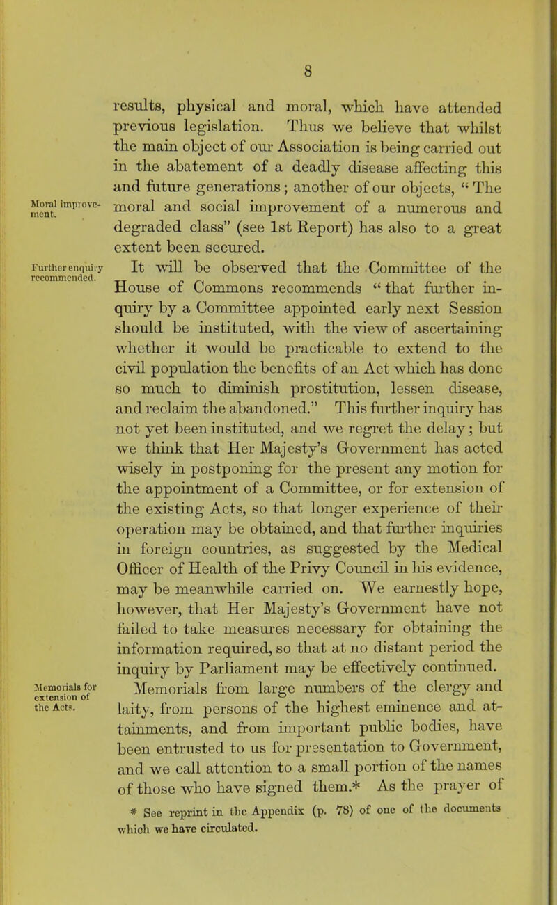 Moral improve- ment. Further enquiry recommended. Memorials for extension of the Acts. results, physical and moral, which have attended previous legislation. Thus we believe that whilst the main object of our Association is being carried out in the abatement of a deadly disease affecting this and future generations; another of our objects, “ The moral and social improvement of a numerous and degraded class” (see 1st Report) has also to a great extent been secured. It will be observed that the Committee of the House of Commons recommends “ that further in- quiry by a Committee appointed early next Session should be instituted, with the view of ascertaining whether it would be practicable to extend to the civil population the benefits of an Act which has done so much to diminish prostitution, lessen disease, and reclaim the abandoned.” This further inquiry has not yet been instituted, and we regret the delay; but we think that Her Majesty’s Government has acted wisely in postponing for the present any motion for the appointment of a Committee, or for extension of the existing Acts, so that longer experience of their operation may be obtained, and that further inquiries hi foreign countries, as suggested by the Medical Officer of Health of the Privy Council in his evidence, may be meanwhile carried on. We earnestly hope, however, that Her Majesty’s Government have not failed to take measures necessary for obtaining the information required, so that at no distant period the inquiry by Parliament may be effectively continued. Memorials from large numbers of the clergy and laity, from persons of the highest eminence and at- tainments, and from important public bodies, have been entrusted to us for presentation to Government, and we call attention to a small portion of the names of those who have signed them.* As the prayer of * See reprint in the Appendix (p. 78) of one of tlie documents which we have circulated.