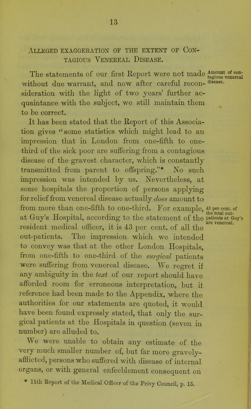 Alleged exaggeration of the extent of Con- tagious Venereal Disease. The statements of our first Report were not made Avithout due warrant, and now after careful recoil- dlseaso- sideration with the light of tAvo years’ further ac- quaintance Avith the subject, Ave still maintain them to be correct. It has been stated that the Report of this Associa- tion gives “some statistics which might lead to an impression that in London from one-fifth to one- third of the sick poor are suffering from a contagious disease of the gravest character, which is constantly transmitted from parent to offspring.”* No such impression Avas intended by us. Nevertheless, at some hospitals the proportion of persons applying for relief from venereal disease actually does amoimt to from more than one-fifth to one-third. For example, « per cent, of at Guy’s Hospital, according to the statement of the patients at Guy-3 resident medical officer, it is 43 per cent, of all the out-patients. The impression which Ave intended to convey was that at the other London Hospitals, from one-fifth to one-third of the surgical patients were suffering from venereal disease. We regret if any ambiguity in the text of our report should have afforded room for erroneous interpretation, but it reference had been made to the Appendix, Avhere the authorities for our statements are quoted, it would have been found expressly stated, that only the sur- gical patients at the Hospitals in question (seven in number) are alluded to. We were unable to obtain any estimate of the very much smaller number of, but far more gravely- afflicted, persons who suffered with disease of internal organs, or with general enfeeblement consequent on