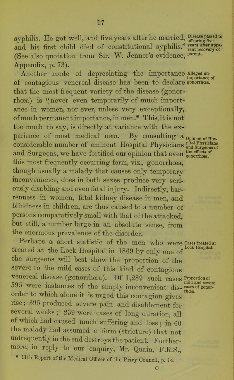 syphilis. He got well, and five years after he married, t0 and his first child died of constitutional syphilis.” I’ent^relTe^Sf' (See also quotation from Sir. W. Jenner’s evidence, parent- Appendix, p. 73). Another mode of depreciating the importance Alleged un- * A importance of of contagious venereal disease has been to declare gonorrhoea, that the most frequent variety of the disease (gonor- rhoea) is ‘.‘never even temporarily of much import- ance in women, nor ever, unless very exceptionally, of much permanent importance, in men.* This, it is not too much to say, is directly at variance with the ex- perience of most medical men. By consulting a opinion of Hos- considerable number of eminent Hospital Physicians an^surgeonsof and Surgeons, we have fortified our opinion that even go^hC®a°f this most frequently occurring form, viz., gonorrhoea, though usually a malady that causes only temporary inconvenience, does in both sexes produce very seri- ously disabling and even fatal injury. Indirectly, bar- renness in women, fatal kidney disease in men, and blindness in children, are thus caused to a number oi persons comparatively small with that of the attacked, but still, a number large in an absolute sense, from the enormous prevalence of the disorder. Perhaps a short statistic of the men who were ca*es treated at treated at the Lock Hospital in 1869 by only one of Lock HospitaL the surgeons will best show the proportion of the sevei e to the mild cases of this kind of contagious venereal disease (gonorrhoea). Of 1,289 such Cases Proportion of cq - • , p.i • i. . mild and severe oyo were instances of the simply inconvenient dis- cases of c°nor- order to which alone it is urged this contagion gives rise; 395 produced severe pain and disablement for several weeks ; 239 were cases of long duration, all of which had caused much suffering and loss ; in 60 the malady had assumed a form (stricture) that not unfrequently hi the end destroys the patient. Further- more, in reply to our enquiry, Mr. Quain, F.R.S., * 11th Report of the Medical Officer of the Privy Council, p. 14. 0