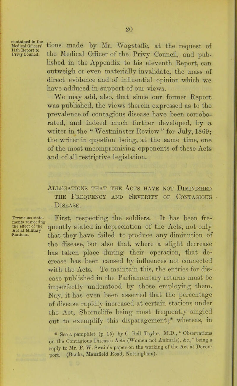Medical omcera’ tions made by Mr. Wagstaffe, at the request of Privy Council, the Medical Officer of the Privy Council, and pub- lished in the Appendix to his eleventh Report, can outweigh or even materially invalidate, the mass of direct evidence and of influential opinion which we have adduced in support of our views. We may add, also, that since our former Report was published, the views therein expressed as to the prevalence of contagious disease have been corrobo- rated, and indeed much further developed, by a writer in the “ Westminster Review ” for July, 1869; the writer in question being, at the same time, one of the most imcompromising opponents of these Acts and of all restrictive legislation. Allegations that the Acts have not Diminished the Frequency and Severity of Contagious • Disease. Erroneous state- First, respecting the soldiers. It has been fre- merits respecting . me effect of the quently stated in depreciation of the Acts, not only Act at Military u J l . I . J stations. that they have failed to produce any diminution of the disease, but also that, where a slight decrease has taken place during their operation, that de- crease has been caused by influences not connected with the Acts. To maintain this, the entries for dis- ease published in the Parliamentary returns must be imperfectly understood by those employing them. Nay, it has even been asserted that the percentage of disease rapidly increased at certain stations under the Act, Shorncliffe being most frequently singled out to exemplify this disparagement;* whereas, in * See a pamphlet (p. 15) by C. Bell Taylor, M.D., “ Observations on the Contagious Diseases Acts (Women not Animals), &c.,” being a reply to Mr. P. W. Swain’s paper on the working of the Act at Devon- port. (Banks, Mansfield Road, Nottingham).