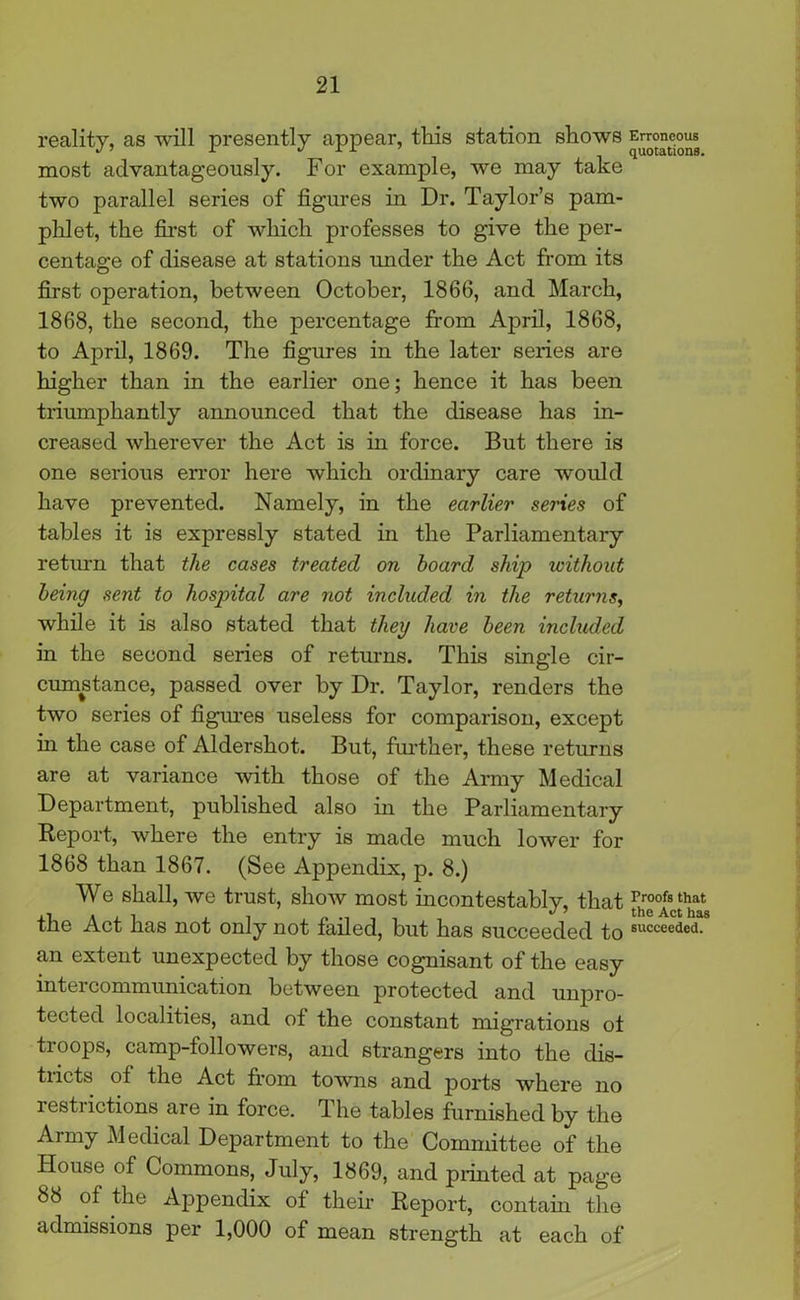 reality, as will presently appear, this station shows Erroneous most advantageously. For example, we may take two parallel series of figures in Dr. Taylor’s pam- phlet, the first of which professes to give the per- centage of disease at stations under the Act from its first operation, between October, 1866, and March, 1868, the second, the percentage from April, 1868, to April, 1869. The figures in the later series are higher than in the earlier one; hence it has been triumphantly announced that the disease has in- creased wherever the Act is in force. But there is one serious error here which ordinary care would have prevented. Namely, in the earlier series of tables it is expressly stated in the Parliamentary return that the cases treated on hoard ship without being sent to hospital are not included in the returns, while it is also stated that they have been included in the second series of returns. This single cir- cumstance, passed over by Dr. Taylor, renders the two series of figures useless for comparison, except in the case of Aldershot. But, further, these returns are at variance with those of the Army Medical Department, published also in the Parliamentary Report, where the entry is made much lower for 1868 than 1867. (See Appendix, p. 8.) We shall, we trust, show most incontestably, that fhr°°(sctthhat the Act has not only not failed, but has succeeded to 8UCCee<ie<1- an extent unexpected by those cognisant of the easy intercommunication between protected and unpro- tected localities, and of the constant migrations ot troops, camp-followers, and strangers into the dis- tiicts of the Act from towns and ports where no restrictions are in force. The tables furnished by the Army Medical Department to the Committee of the House of Commons, July, 1869, and printed at page 88 of the Appendix of their Report, contain the admissions per 1,000 of mean strength at each of