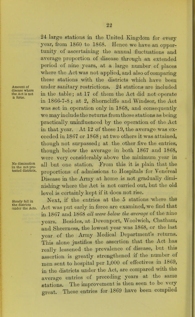 Amount of disease where the Act is not n force. No diminution in the not pro- tected districts. Steady fall in the districts under the Acts. 24 large stations in the United Kingdom for every year, from 1860 to 1868. Hence we have an oppor- tunity of ascertaining the annual fluctuations and average proportion of disease through an extended period of nine years, at a large number of places where the Act was not applied, and also of comparing these stations with the districts which have been under sanitary restrictions. 24 stations are included in the table; at 17 of them the Act did not operate in 1866-7-8 ; at 2, Shorncliffe and Windsor, the Act was set in operation only in 1868, and consequently we may in elude the returns from those stations as being practically uninfluenced by the operation of the Act in that year. At 12 of these 19, the average was ex- ceeded in 1867 or 1868 ; at two others it was attained, though not surpassed; at the other five the entries, though below the average in both 1867 and 1868, were very considerably above the minimum year in all but one station. From this it is plain that the proportions of admissions to Hospitals for Venereal Disease in the Army at home is not gradually dimi- nishing where the Act is not carried out, but the old level is certainly kept if it does not rise. Next, if the entries at the 5 stations where the Act was put early in force are examined, we find that in 1867 and 1868 all were below the average of the nine years. Besides, at Devonport, Woolwich, Chatham, and Sheerness, the lowest year was 1868, or the last year of the Army Medical Department’s returns. This alone justifies the assertion that the Act has really lessened the prevalence of disease, but this assertion is greatly strengthened if the number of men sent to hospital per 1,000 of effectives in 1869, in the districts under the Act, are compared with the average entries of preceding years at the same stations. The improvement is then seen to be 'very great. These entries for 1869 have been compiled