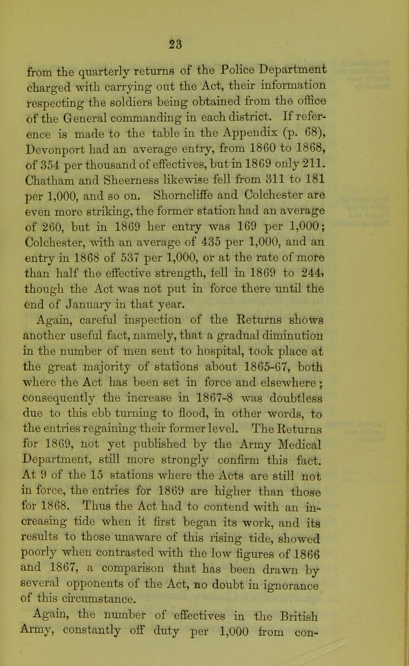 from the quarterly returns of the Police Department charged with carrying out the Act, their information respecting the soldiers being obtained from the office of the General commanding in each district. If refer- ence is made to the table in the Appendix (p. 68), Devonport had an average entry, from 1860 to 1868, of 354 per thousand of effectives, but in 1869 only 211. Chatham and Sheerness likewise fell from 311 to 181 per 1,000, and so on. Shorncliffe and Colchester are even more striking, the former station had an average of 260, but in 1869 her entry was 169 per 1,000; Colchester, with an average of 435 per 1,000, and an entry in 1868 of 537 per 1,000, or at the rate of mote than half the effective strength, fell in 1869 to 244> though the Act was not put in force there until the end of January in that year. Again, careful inspection of the Returns shows another useful fact, namely, that a gradual diminution in the number of men sent to hospital, took place at the great majority of stations about 1865-67, both where the Act has been set in force and elsewhere; consequently the increase in 1867-8 was doubtless due to this ebb turning to flood, in other words, to the entries regaining then- former level. The Returns for 1869, not yet published by the Army Medical Department, still more strongly confirm this fact. At 9 of the 15 stations where the Acts are still not in force, the entries for 1869 are higher than those for 1868. Thus the Act had to contend with an in- creasing tide when it first began its work, and its results to those unaware of this rising tide, showed poorly when contrasted with the low figures of 1866 and 1867, a comparison that has been drawn by several opponents of the Act, no doubt in ignorance of this circumstance. Again, the number of effectives in the British Army, constantly off duty per 1,000 from con-