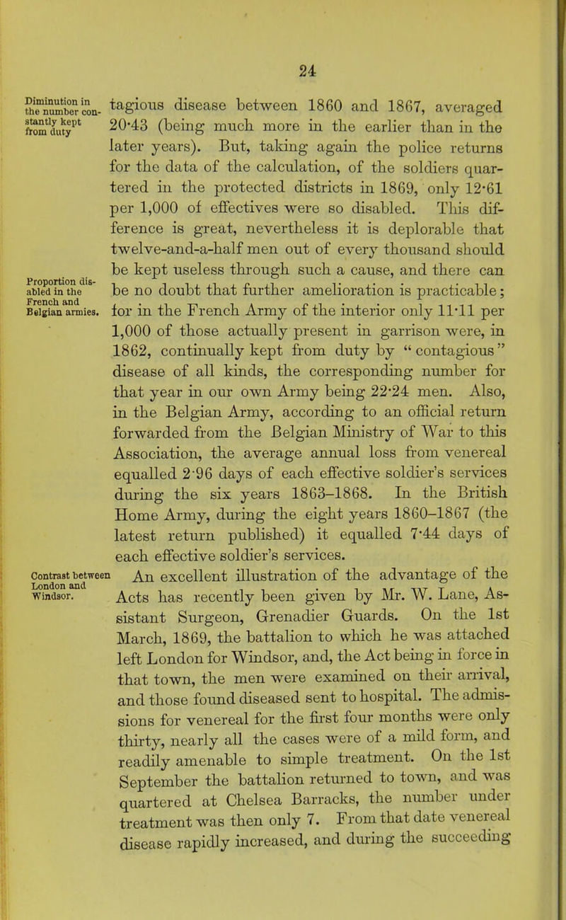 thcnumiiercon- tagicms disease between 1860 and 1867, averaged ftSm dutypt 20-43 (being much more in the earlier than in the later years). But, talcing again the police returns for the data of the calculation, of the soldiers quar- tered in the protected districts in 1869, only 12*61 per 1,000 of effectives were so disabled. This dif- ference is great, nevertheless it is deplorable that twelve-and-a-half men out of every thousand should be kept useless through such a cause, and there can aWePd°in the18 be no doubt that further amelioration is practicable; Belgian armies, for in the French Army of the interior only 11-11 per 1,000 of those actually present in garrison were, in 1862, continually kept from duty by “contagious” disease of all kinds, the corresponding number for that year in our own Army being 22-24 men. Also, in the Belgian Army, according to an official return forwarded from the Belgian Ministry of War to this Association, the average annual loss from venereal equalled 2'96 days of each effective soldier’s services during the six years 1863-1868. In the British Home Army, during the eight years 1860-1867 (the latest return published) it equalled 7-44 days of each effective soldier’s services. contrast between An excellent illustration of the advantage of the Windsor. Acts has recently been given by Mr. W. Lane, As- sistant Surgeon, Grenadier Guards. On the 1st March, 1869, the battalion to which he was attached left London for Windsor, and, the Act being in force in that town, the men were examined on their arrival, and those found diseased sent to hospital. T he admis- sions for venereal for the first four months were only thirty, nearly all the cases were of a mild form, and readily amenable to simple treatment. On ihe 1st September the battalion returned to town, and was quartered at Chelsea Barracks, the number under treatment was then only 7. I rom that date \ enereal disease rapidly increased, and during the succeeding