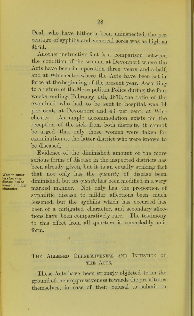 Women suffer less because disease has as- sumed a milder character. Deal, who have hitherto been uninspected, the per centage of syphilis and venereal sores was as high as 49-71. Another instructive fact is a comparison between the condition of the women at Devonport where the Acts have been in operation three years and a-half, and at Winchester where the Acts have been set in force at the beginning of the present year. According to a return of the Metropolitan Police during the four weeks ending February 5th, 1870, the ratio of the examined who had to be sent to hospital, was 14 per cent, at Devonport and 43 per cent, at Win- chester. As ample accommodation exists for the reception of the sick from both districts, it cannot be urged that only those women were taken for examination at the latter district who were known to be diseased. Evidence of the diminished amount of the more serious forms of disease in the inspected districts has been already given, but it is an equally striking fact that not only has the quantity of disease been diminished, but its quality has been modified in a very marked manner. Not only has the proportion of syphilitic disease to milder affections been much lessened, but the syphilis which has occurred has been of a mitigated character, and secondary affec- tions have been comparatively rare. The testimony to this effect from all quarters is remarkably uni- form. The Alleged Oppkessiveness and Injustice of the Acts. These Acts have been strongjy objected to on the ground of their oppressiveness towards the prostitutes themselves, in case of their refusal to submit to