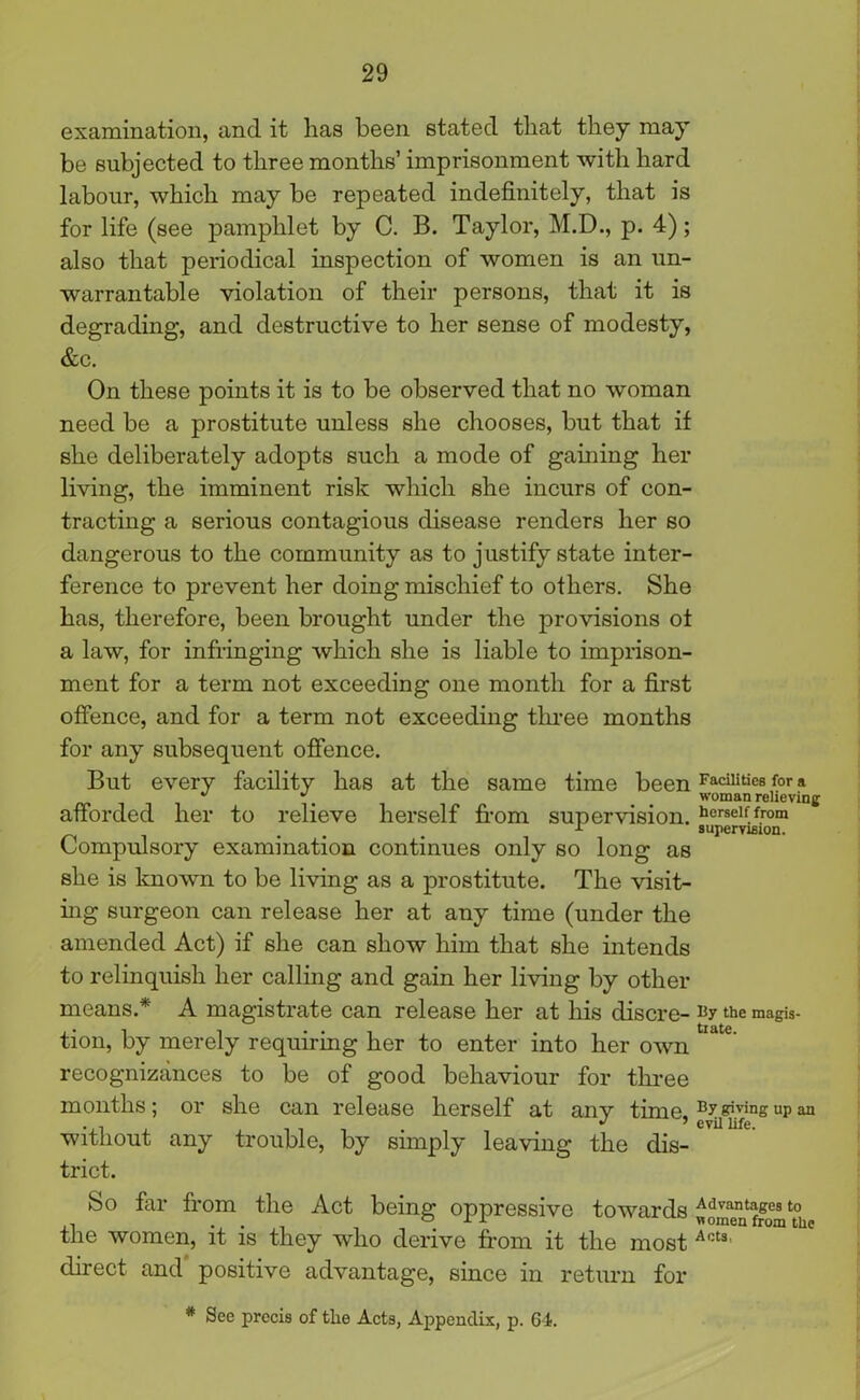 examination, and it lias been stated that they may be subjected to three months’ imprisonment with hard labour, which may be repeated indefinitely, that is for life (see pamphlet by C. B. Taylor, M.D., p. 4); also that periodical inspection of women is an un- warrantable violation of their persons, that it is degrading, and destructive to her sense of modesty, &c. On these points it is to be observed that no woman need be a prostitute unless she chooses, but that if she deliberately adopts such a mode of gaining her living, the imminent risk which she incurs of con- tracting a serious contagious disease renders her so dangerous to the community as to j ustify state inter- ference to prevent her doing mischief to others. She has, therefore, been brought under the provisions ot a law, for infringing which she is liable to imprison- ment for a term not exceeding one month for a first offence, and for a term not exceeding three months for any subsequent offence. But every facility has at the same time been Facilities for a   woman relieving afforded her to relieve herself from supervision. herself from ... r supervision. Compulsory examination continues only so long as she is known to be living as a prostitute. The visit- ing surgeon can release her at any time (under the amended Act) if she can show him that she intends to relinquish her calling and gain her living by other means.* A magistrate can release her at his discre- the magis- tion, by merely requiring her to enter into her own recognizances to be of good behaviour for three months; or she can release herself at any time. By^vinsupan . i . J ’ evil life. without any trouble, by simply leaving the dis- trict. So far from the Act being oppressive towards Advantages t0 ... women from the the women, it is they who derive from it the most Aot3 direct and positive advantage, since in return for * See precis of the Acts, Appendix, p. 64.