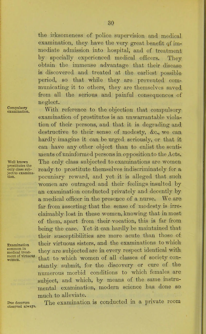 Compulsory examination. Well known prostitutes the only class sub- ject to examina- tion. Examination common in medical treat- ment of virtuous women. Due decorum observed always. the irksomeness of police supervision and medical examination, they have the very great benefit qf im- mediate admission into hospital, and of treatment by specially experienced medical officers. They obtain the immense advantage that their disease is discovered and treated at the earliest possible period, so that while they are prevented com- municating it to others, they are themselves saved from all the serious and painful consequences of neglect. With reference to the objection that compulsory examination of prostitutes is an unwarrantable viola- tion of their persons, and that it is degrading and destructive to their sense of modesty, &c., we can hardly imagine it can be urged seriously, or that it can have any other object than to enlist the senti- ments of uninformed persons in opposition to the Acts. The only class subjected to examinations are women ready to prostitute themselves indiscriminately for a pecuniary reward, and yet it is alleged that such women are outraged and their feelings insulted by an examination conducted privately and decently by a medical officer in the presence of a nurse. We are far from asserting that the sense of modesty is irre- claimably lost in these women, knowing that in most of them, apart from their vocation, this is far from being the case. Yet it can hardly be maintained that their susceptibilities are more acute than those of their virtuous sisters, and the examinations to which they are subjected are in every respect identical with that to which women of all classes of society con- stantly submit, for the discovery or cure of the numerous morbid conditions to which females are subject, and which, by means of the same instru- mental examination, modern science has done so much to alleviate. The examination is conducted in a private room