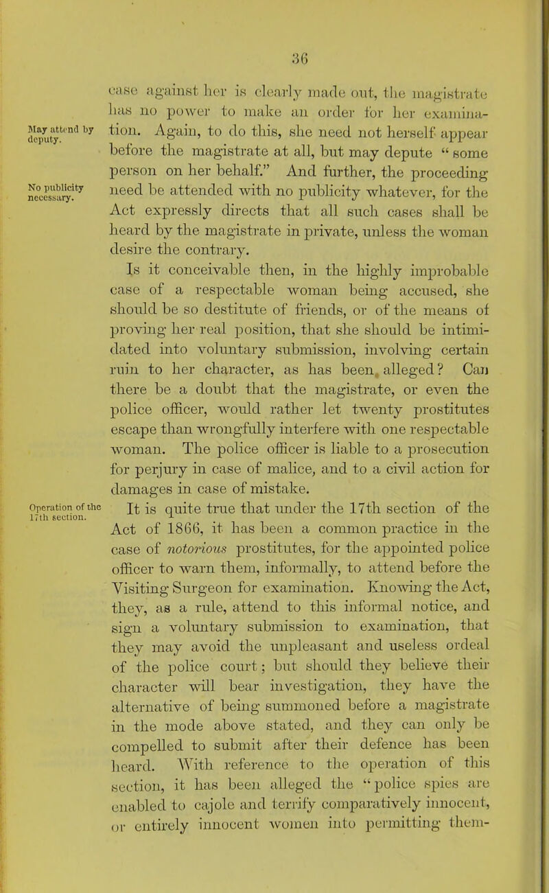 May attend by deputy. No publicity necessary. Operation of the 17th section. ease against her is clearly made out, the magistrate has no power to make an order for her examina- tion. Again, to do this, she need not herself appear before the magistrate at all, but may depute “ some person on her behalf.” And further, the proceeding need be attended with no publicity whatever, for the Act expressly directs that all such cases shall be heard by the magistrate in private, unless the woman desire the contrary. Is it conceivable then, in the highly improbable case of a respectable woman being accused, she should be so destitute of friends, or of the means of proving her real position, that she should be intimi- dated into voluntary submission, involving certain ruin to her character, as has been alleged? Can there be a doubt that the magistrate, or even the police officer, would rather let twenty prostitutes escape than wrongfully interfere with one respectable woman. The police officer is liable to a prosecution for perjury in case of malice, and to a civil action for damages in case of mistake. It is quite true that under the 17th section of the Act of 1866, it has been a common practice in the case of notorious prostitutes, for the appomted police officer to warn them, informally, to attend before the Visiting Surgeon for examination. Knowing the Act, they, as a rule, attend to this informal notice, and sign a voluntary submission to examination, that they may avoid the unpleasant and useless ordeal of the police court; but should they believe their character will bear investigation, they have the alternative of being summoned before a magistrate in the mode above stated, and they can only be compelled to submit after their defence has been heard. With reference to the operation of this section, it has been alleged the “police spies are enabled to cajole and terrify comparatively innocent, or entirely innocent women into permitting them-