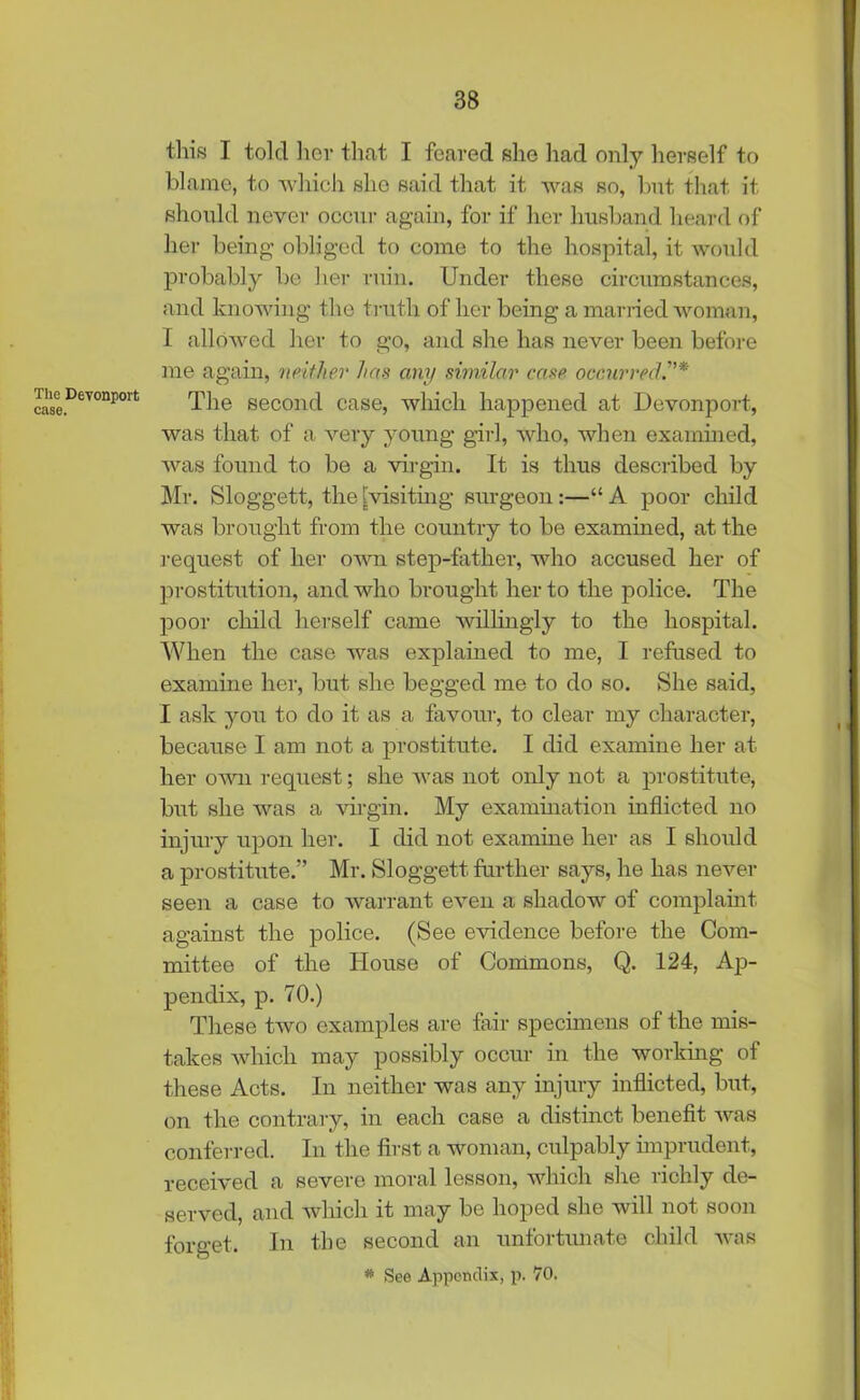 The Devonport case. this I told her that I feared she had only herself to blame, to which she said that it was so, but that it should never occur again, for if her husband heard of her being obliged to come to the hospital, it would probably be her ruin. Under these circumstances, and knowing the truth of her being a married woman, I allowed her to go, and she has never been before me again, neither has any similar case occurred The second case, which happened at Devonport, was that of a very young girl, who, when examined, was found to be a virgin. It is thus described by Mr. Sloggett, the [visiting surgeon:—“ A poor child was brought from the country to be examined, at the request of her own step-father, who accused her of prostitution, and who brought her to the police. The poor child herself came willingly to the hospital. When the case was explained to me, I refused to examine her, but she begged me to do so. She said, I ask you to do it as a favour, to clear my character, because I am not a prostitute. I did examine her at her own request; she was not only not a prostitute, but she was a virgin. My examination inflicted no injury upon her. I did not examine her as I should a prostitute.” Mr. Sloggett further says, he has never seen a case to warrant even a shadow of complaint against the police. (See evidence before the Com- mittee of the House of Commons, Q. 124, Ap- pendix, p. 70.) These two examples are fair specimens of the mis- takes which may possibly occur in the working of these Acts. In neither was any injury inflicted, but, on the contrary, in each case a distinct benefit was conferred. In the first a woman, culpably imprudent, received a severe moral lesson, which she richly de- served, and which it may be hoped she will not soon forget. In the second an unfortunate child was
