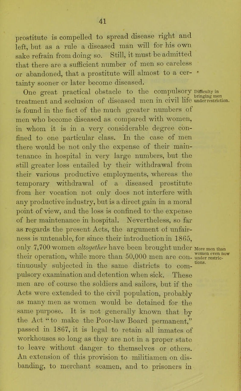 prostitute is compelled to spread disease right and left, but as a rule a diseased man will for his own sake refrain from doing so. Still, it must be admitted that there are a sufficient number of men so careless or abandoned, that a prostitute will almost to a cer- tainty sooner or later become diseased. One great practical obstacle to the compulsory treatment and seclusion of diseased men in civil life is found in the fact of the much greater numbers of men who become diseased as compared with women, in whom it is in a very considerable degree con- fined to one particular class. In the case of men there would be not only the expense of their main- tenance in hospital in very large numbers, but the still greater loss entailed by their withdrawal from their various productive employments, whereas the temporary withdrawal of a diseased prostitute from her vocation not only does not interfere with any productive industry, but is a direct gain in a moral point of view, and the loss is confined to the expense of her maintenance in hospital. Nevertheless, so far as regards the present Acts, the argument of unfair- ness is untenable, for since then introduction in 1865, only 7,700 women altogether have been brought under their operation, while more than 50,000 men are con- tinuously subjected in the same districts to com- pulsory examination and detention when sick. These men are of course the soldiers and sailors, but if the Acts were extended to the civil population, probably as many men as women would be detained for the same purpose. It is not generally known that by tire Act “ to make the Poor-law Board permanent,” passed in 1867, it is legal to retain all inmates of workhouses so long as they are not in a proper state to leave without danger to themselves or others. An extension of this provision to militiamen on dis- banding, to merchant seamen, and to prisoners in Difficulty in bringing men under restriction. More men than women even now under restric- tions.