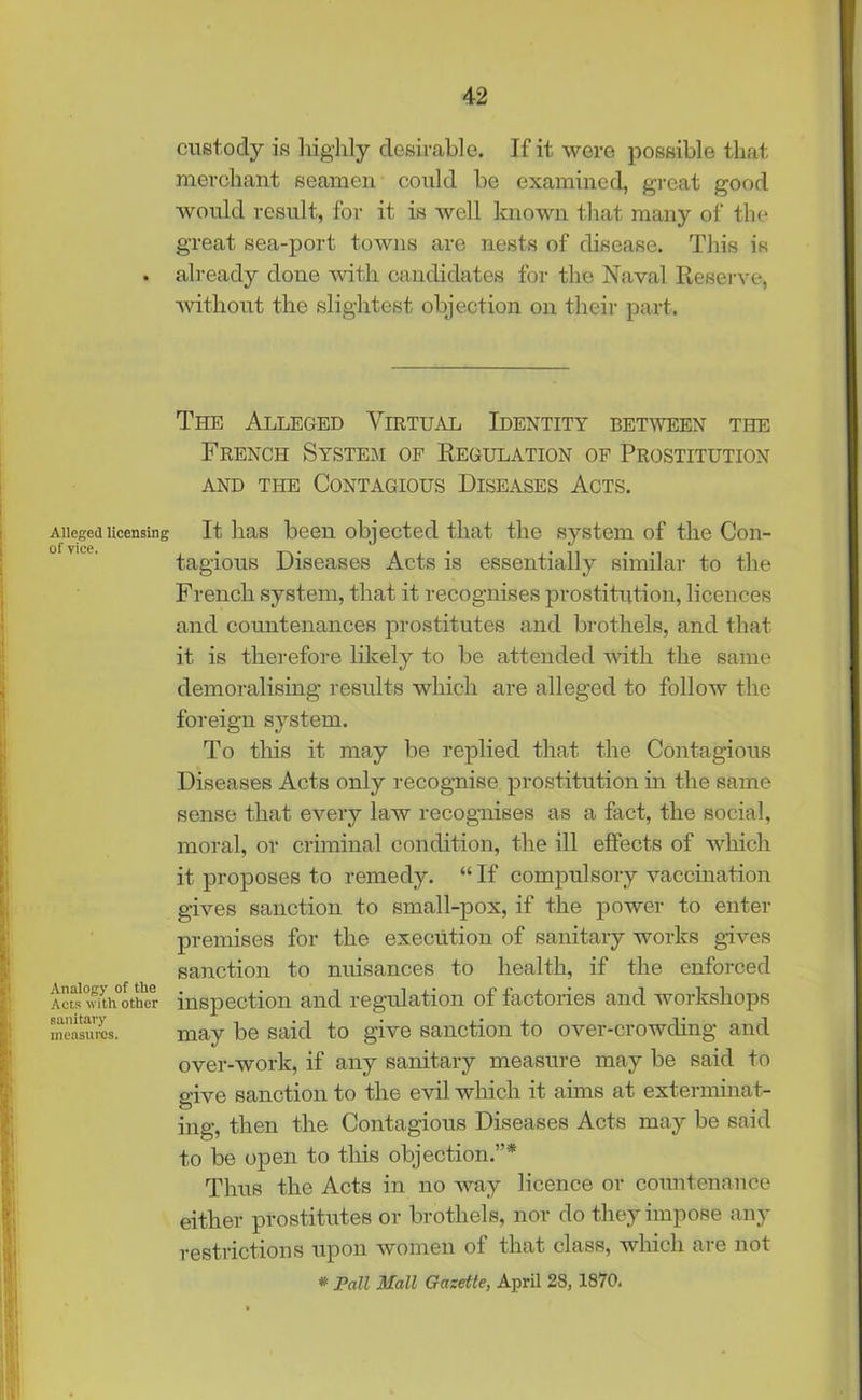 Alleged licensing of vice. Analogy of the Acts with other sanitary measures. custody is highly desirable. If it were possible that merchant seamen could bo examined, great good would result, for it is well known that many of the great sea-port towns are nests of disease. This is already done with candidates for the Naval Reserve, •without the slightest objection on their part. The Alleged Virtual Identity between the French System of Regulation of Prostitution and tile Contagious Diseases Acts. It has been objected that the system of the Con- tagious Diseases Acts is essentially similar to the French system, that it recognises prostitution, licences and countenances prostitutes and brothels, and that it is therefore likely to be attended with the same demoralising results which are alleged to follow the foreign system. To this it may be replied that the Contagious Diseases Acts only recognise prostitution in the same sense that every law recognises as a fact, the social, moral, or criminal condition, the ill effects of which it proposes to remedy. “If compulsory vaccination gives sanction to small-pox, if the power to enter premises for the execution of sanitary works gives sanction to nuisances to health, if the enforced inspection and regulation of factories and workshops may be said to give sanction to over-crowding and over-work, if any sanitary measure may be said to give sanction to the evil which it aims at exterminat- ing, then the Contagious Diseases Acts may be said to be open to this objection.”* Thus the Acts in no way licence or countenance either prostitutes or brothels, nor do they impose any restrictions upon women of that class, which are not * Pall Mall Gazette, April 28, 1870.