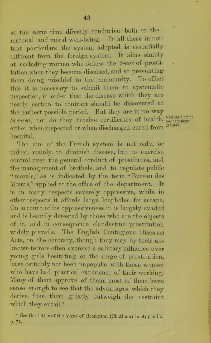 at the same time directly conducive both to the material and moral well-being. In all these impel - tant particulars the system adopted is essentially different from the foreign system. It aims simply at secluding women who follow the trade of prosti- tution when they become diseased, and so preventing them doing mischief to the community. To effect this it is necessary to submit them to systematic inspection, in order that the disease which they are nearly certain to contract should be discovered at the earliest possible period. But they are in no way licensed, nor do they receive certificates of health, nor certificate either when inspected or when discharged cured from KrametI- hospital. The aim of the French system is not only, or indeed mainly, to diminish disease, but to exercise control over the general conduct of prostitutes, and the management of brothels, and to regulate public “ morals,” as is indicated by the term “ Bureau des Moeurs,” applied to the office of the department. It is in many respects severely oppressive, while in other respects it affords large loopholes for escape. On account of its oppressiveness it is largely evaded and is heartily detested by those who are the objects of it, and in consequence clandestine prostitution widely prevails. The English Contagious Diseases Acts, on the contrary, though they may by their un- known terrors often exercise a salutary influence over young girls hesitating on the verge of prostitution, have certainly not been unpopular with those women who have had practical experience of their working. Many of them approve of them, most of them have sense enough to see that the advantages which they derive from them greatly outweigh the restraint winch they entail.* * Sec the letter of the Vicar of Brompton (Chatham) in Appendix p. 75.