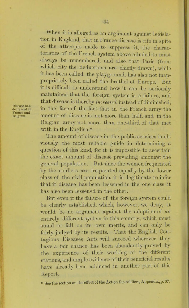 Disease has decreased in France and Belgium. When it is alleged as an argument against legisla- tion in England, that in France disease is rife in spite of the attempts made to suppress it, the charac- teristics of the French system above alluded to must always be remembered, and also that Paris (from which city the deductions are chiefly drawn), while it has been called the playground, has also not inap- propriately been called the brothel of Europe. But it is difficult to understand how it can be seriously maintained that the foreign system is a failure, and that disease is thereby increased, instead of diminished, in the face of the fact that in the French army the amount of disease is not more than half, and in the Belgian army not more than one-tliird of that met with in the English.* The amount of disease in the public services is ob- viously the most reliable guide in determining a question of this kind, for it is impossible to ascertain the exact amount of disease prevailing amongst the general population. But since the women frequented by the soldiers are frequented equally by the lower class of the civil population, it is legitimate to infer that if disease has been lessened in the one class it has also been lessened in the other. But even if the failure of the foreign system could be clearly established, which, however, we deny, it would be no argument against the adoption of an entirely different system in this country, which must stand or fall on its own merits, and can only be fairly judged by its results. That the English Con- tagious Diseases Acts will succeed wherever they have a fair chance has been abundantly proved by the experience of their working at the different stations, and ample evidence of their beneficial results have already been adduced in another part of this Report. * See tlie section on tlic effect of the Act on the soldiers, Appendix, p. G/.