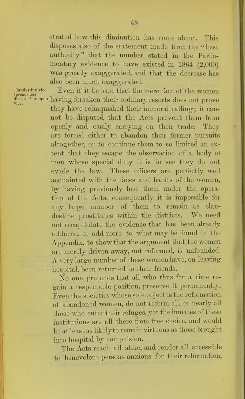 strated how this diminution has come about. This disposes also of the statement made from the “best authority” that the number stated in the Parlia- mentary evidence to have existed in 1864 (2,000) was greatly exaggerated, and that the decrease has also been much exaggerated. Even if it be said that the mere fact of the women having forsaken their ordinary resorts does not prove they have relinquished their immoral calling; it can- not be disputed that the Acts prevent them from openly and easily carrying on their trade. They are forced either to abandon their former pursuits altogether, or to continue them to so limited an ex- tent that they escape the observation of a body ot men whose special duty it is to see they do not evade the law. These officers are perfectly well acquainted with the faces and habits of the women, by having previously had them under the opera- tion of the Acts, consequently it is impossible for any large number of them to remain as clan- destine prostitutes within the districts. We need not recapitulate the evidence that has been already adduced, or add more to what may be found in the Appendix, to show that the argument that the women are merely driven away, not reformed, is unfounded. A very large number of these women have, on leaving hospital, been returned to their friends. No one pretends that all who thus for a time re- gain a respectable position, preserve it permanently. Even the societies whose sole object is the reformation of abandoned women, do not reform all, or nearly all those who enter their refuges, yet the inmates of these institutions are all there from free choice, and would be at least as likely to remain virtuous as those brought into hospital by compulsion. The Acts reach all alike, and render all accessible to benevolent persons anxious for their reformation,