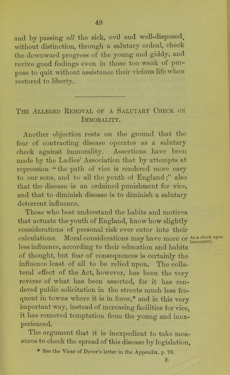 ancl by passing all the sick, evil and well-disposed^ without distinction, through a salutary ordeal, check the downward progress of the young and giddy, and revive good feelings even in those too weak ol pur- pose to quit without assistance their vicious life when restored to liberty. The Alleged Removal of a Salutary Check ox Immorality. Another objection rests on the ground that the fear of contracting disease operates as a salutary check against immorality. Assertions have been made by the Ladies’ Association that by attempts at repression “ the path of vice is rendered more easy to our sons, and to all the youth of Englandalso that the disease is an ordained punishment for vice, and that to diminish disease is to diminish a salutary deterrent influence. Those who best understand the habits and motives that actuate the youth of England, know how slightly considerations of personal risk ever enter into their calculations. Moral considerations may have more or a cb?c,k pon •> immorality. less influence, according to then’ education and habits of thought, but fear of consequences is certainly the influence least of all to be relied upon. The colla- teral effect of the Act, however, has been the very reverse of what has been asserted, for it lias ren- dered public solicitation in the streets much less fre- quent in towns where it is in force,* and in this very important way, instead of increasing facilities for vice, it has removed temptation from the young and inex- perienced. The argument that it is inexpedient to take mea- sures to check the spread of this disease by legislation, * See the Vicar of Dover’s letter in the Appendix, p. 76. E