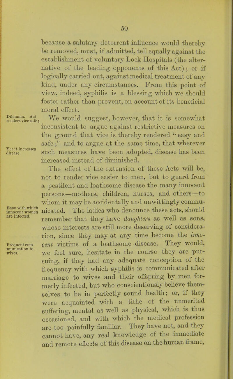 Dilemma. Act renders vice safe; Vet it increases disease. Ease with which innocent women are infected. Frequent com- munication to wives. because a salutary deterrent influence would thereby be removed, must, if admitted, tell equally against the establishment of voluntary Lock Hospitals (the alter- native of the leading opponents of this Act) ; or if logically carried out, against medical treatment of any kind, under any circumstances. From this point of view, indeed, syphilis is a blessing which we should foster rather than prevent, on account of its beneficial moral effect. We would suggest, however, that it is somewhat inconsistent to argue against restrictive measures on the ground that vice is thereby rendered “ easy and safe and to argue at the same time, that wherever such measures have been adopted, disease has been increased instead of diminished. The effect of the extension of these Acts will be, not to render vice easier to men, but to guard from a pestilent and loathsome disease the many innocent persons—mothers, children, nurses, and others—to whom it may be accidentally and unwittingly commu- nicated. The ladies who denounce these acts, should remember that they have daughters as well as sons, whose interests are still more deserving of considera- tion, since they may at any time become the inno- cent victims of a loathsome disease. They would, we feel sure, hesitate in the course they are pur- suing, if they had any adequate conception of the frequency with which syphilis is communicated after marriage to wives and their offspring by men for- merly infected, but who conscientiously believe them- selves to be in perfectly sound health; or, if they were acquainted with a tithe of the unmerited suffering, mental as well as physical, which is thus occasioned, and with which the medical profession are too painfully familiar. They have not, and they cannot have, any real knowledge of the immediate and remote cheats of this disease on the human frame,