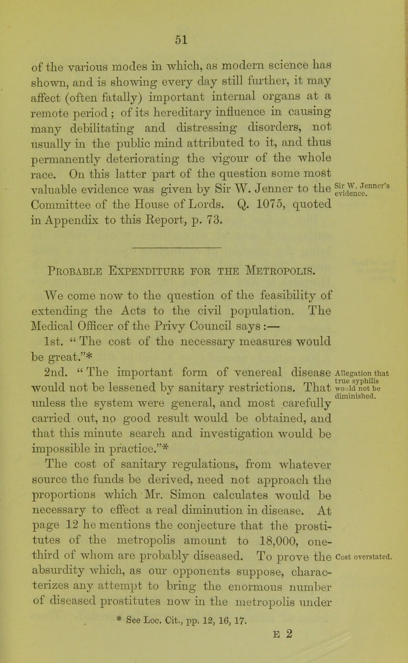 of the various modes in which, as modern science has shown, and is showing every day still further, it may affect (often fatally) important internal organs at a remote period ; of its hereditary influence in causing many debilitating and distressing disorders, not usually in the public mind attributed to it, and thus permanently deteriorating the vigour of the whole race. On this latter part of the question some most valuable evidence was given by Sir W. Jenner to the fvidenCe?nner s Committee of the House of Lords. Q. 1075, quoted in Appendix to this Report, p. 73. Probable Expenditure for the Metropolis. We come now to the question of the feasibility of extending the Acts to the civil population. The Medical Officer of the Privy Council says :— 1st. “ The cost of the necessary measures would be great.”* 2nd. “The important form of venereal disease Allegation that would not be lessened by sanitary restrictions. That would not be unless the system were general, and most carefully carried out, no good result would be obtained, and that this minute search and investigation would be impossible in practice.”* The cost of sanitary regulations, from whatever source the funds be derived, need not approach the proportions which Mr. Simon calculates would be necessary to effect a real diminution in disease. At page 12 he mentions the conjecture that the prosti- tutes of the metropolis amount to 18,000, one- third of whom are probably diseased. To prove the Cost overstated, absurdity which, as our opponents suppose, charac- terizes any attempt to bring the enormous number of diseased prostitutes now in the metropolis under * See Loc. Cit., pp. 12, 1G, 17. E 2