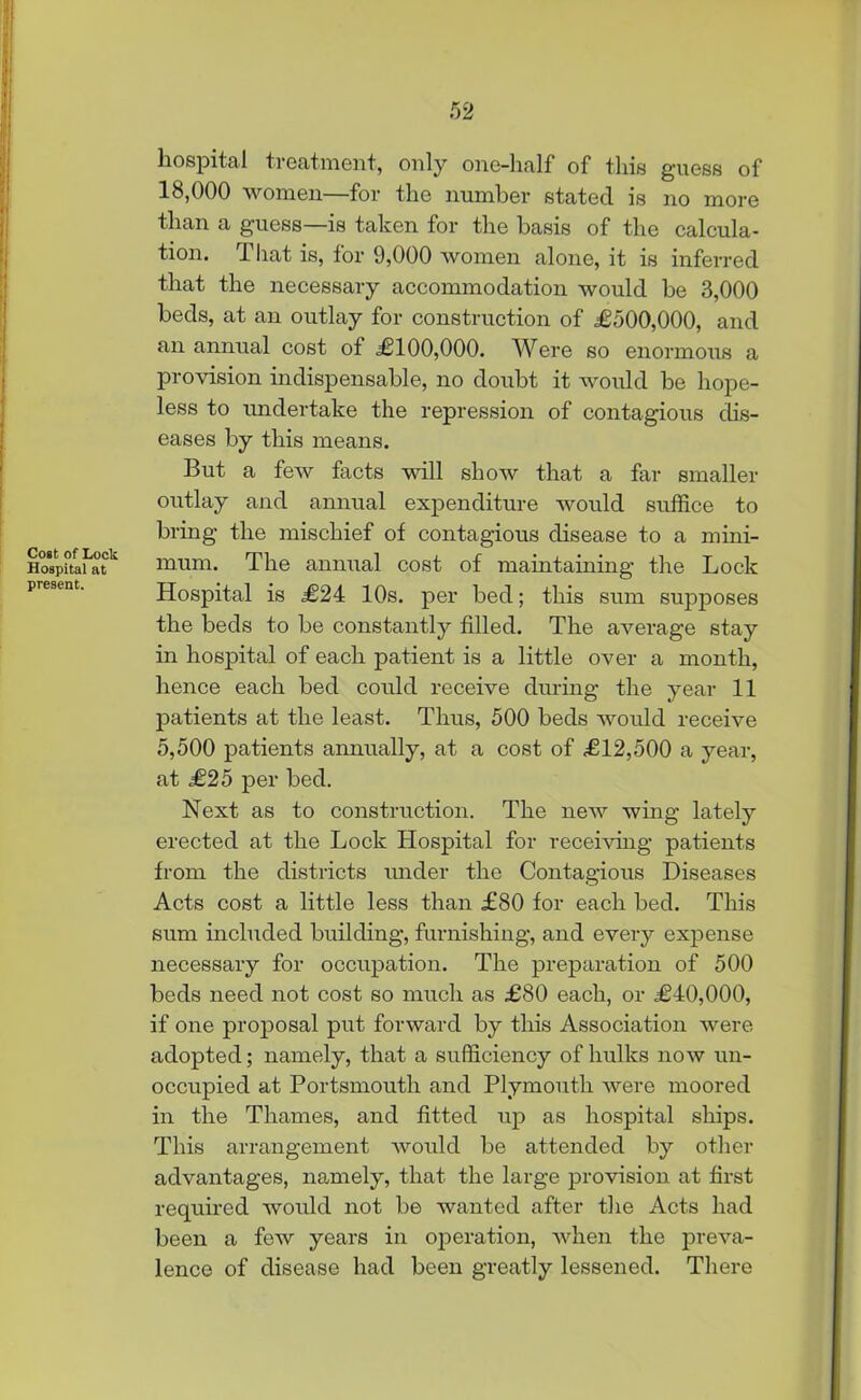 Cost of Lock Hospital at present. hospital treatment, only one-half of this guess of 18,000 women—for the number stated is no more than a guess—is taken for the basis of the calcula- tion. That is, for 9,000 women alone, it is inferred that the necessary accommodation would he 3,000 beds, at an outlay for construction of £500,000, and an annual cost of £100,000. Were so enormous a provision indispensable, no doubt it would be hope- less to undertake the repression of contagious dis- eases by this means. But a few facts will show that a far smaller outlay and annual expenditure would suffice to bring the mischief of contagious disease to a mini- mum. The animal cost of maintaining the Lock Hospital is £24 10s. per bed; this sum supposes the beds to be constantly filled. The average stay in hospital of each patient is a little over a month, hence each bed could receive during the year 11 patients at the least. Thus, 500 beds would receive 5,500 patients annually, at a cost of £12,500 a year, at £25 per bed. Next as to construction. The new wing lately erected at the Lock Hospital for receiving patients from the districts under the Contagious Diseases Acts cost a little less than £80 for each bed. This sum included building, furnishing, and every expense necessary for occupation. The preparation of 500 beds need not cost so much as £80 each, or £40,000, if one proposal put forward by this Association were adopted; namely, that a sufficiency of hulks now un- occupied at Portsmouth and Plymouth were moored in the Thames, and fitted up as hospital ships. This arrangement would be attended by other advantages, namely, that the large provision at first required would not be wanted after the Acts had been a few years in operation, when the preva- lence of disease had been greatly lessened. There