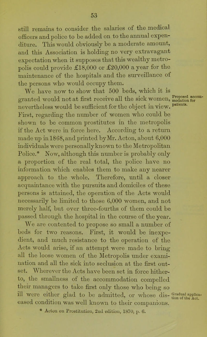 still remains to consider the salaries of the medical officers and police to be added on to the annual expen- diture. This would obviously be a moderate amount, and this Association is holding no very extravagant expectation when it supposes that this wealthy metro- polis could provide £18,000 or £20,000 a year for the maintenance of the hospitals and the surveillance of the persons who would occupy them. We have now to show that 500 beds, which it is granted would not at first receive all the sick women, moXtion foCr°m nevertheless would be sufficient for the object in view. paticnts' Fust, regarding the number of women who could be shown to be common prostitutes in the metropolis if the Act were in force here. According to a return made up in 1868, and printed by Mr. Acton, about 6,000 individuals were personally known to the Metropolitan Police.* Now, although this number is probably only a proportion of the real total, the police have no information which enables them to make any nearer approach to the whole. Therefore, until a closer acquaintance with the pursuits and domiciles of these persons is attained, the operation of the Acts would necessarily be limited to those 6,000 women, and not merely half, but over three-fourths of them could be passed through the hospital in the course of the year. We are contented to propose so small a number of beds for two reasons. First, it would be inexpe- dient, and much resistance to the operation of the Acts would arise, if an attempt were made to bring all the loose women of the Metropolis under exami- nation and all the sick into seclusion at the first out- set. Wherever the Acts have been set in force hither- to, the smallness of the accommodation compelled their managers to take first oidy those who being so ill were either glad to be admitted, or whose dis- Gradual appuca. eased condition was well known to their companions. * Acton on Prostitution, 2nd edition, 1870, p. 6.