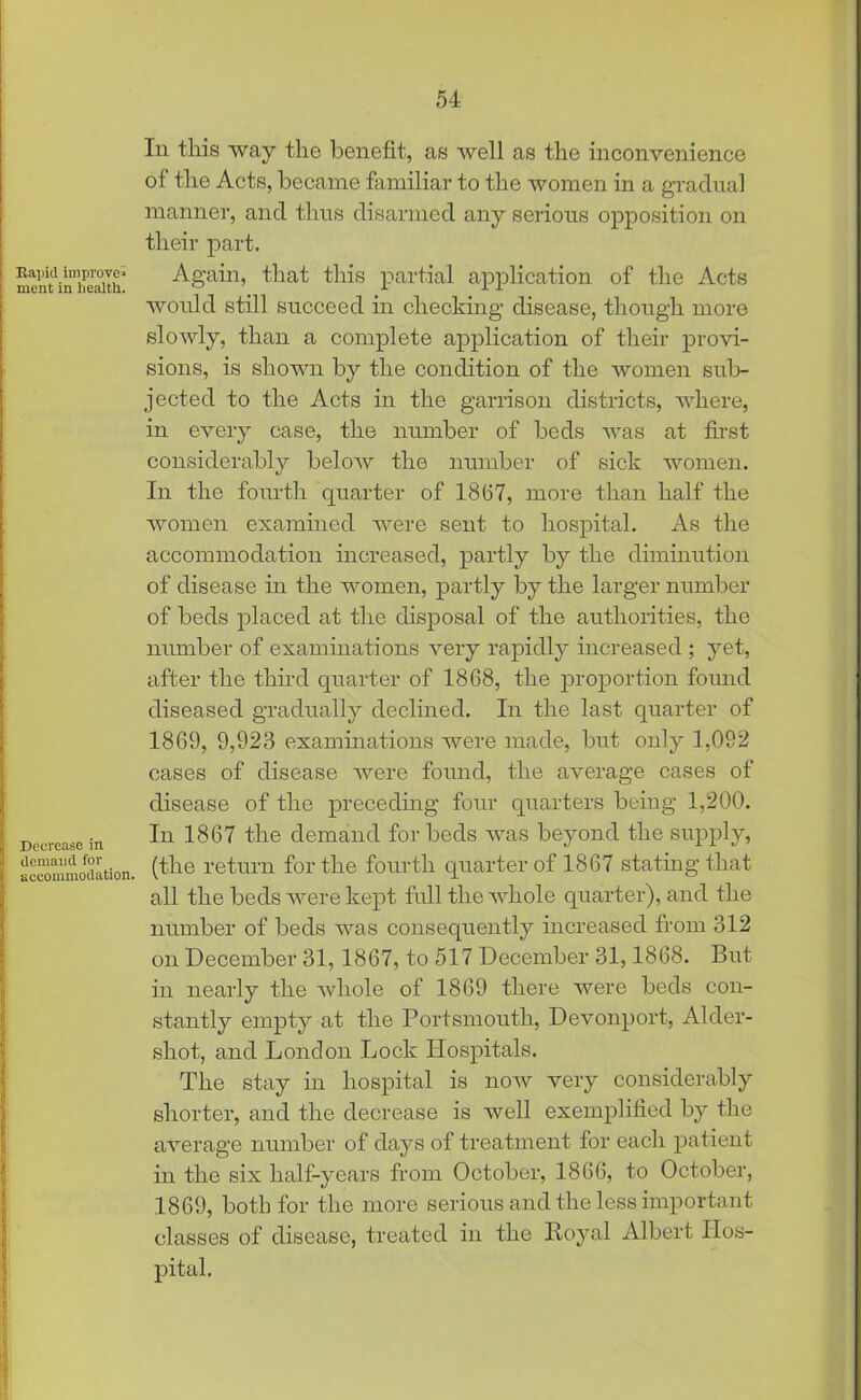 Eapicl improve* ment in health. Decrease in demand for accommodation. In this way the benefit, as well as the inconvenience of the Acts, became familiar to the women in a gradual manner, and thus disarmed any serious opposition on their part. Again, that this partial application of the Acts would still succeed in checking disease, though more slowly, than a complete application of their provi- sions, is shown by the condition of the women sub- jected to the Acts in the garrison districts, where, in every case, the number of beds was at first considerably below the number of sick women. In the fourth quarter of 1867, more than half the women examined were sent to hospital. As the accommodation increased, partly by the diminution of disease in the women, partly by the larger number of beds placed at the disposal of the authorities, the number of examinations very rapidly increased ; yet, after the third quarter of 1868, the proportion found diseased gradually declined. In the last quarter of 1869, 9,923 examinations were made, but only 1,092 cases of disease were found, the average cases of disease of the preceding four quarters being 1,200. In 1867 the demand for beds was beyond the supply, (the return for the fourth quarter of 1867 stating that all the beds were kept full the whole quarter), and the number of beds was consequently increased from 312 on December 31, 1867, to 517 December 31,1868. But in nearly the whole of 1869 there were beds con- stantly empty at the Portsmouth, Devonport, Aider- shot, and London Lock Hospitals. The stay in hospital is now very considerably shorter, and the decrease is well exemplified by the average number of days of treatment for each patient in the six half-years from October, 1866, to October, 1869, both for the more serious and the less important classes of disease, treated in the Royal Albert Hos- pital.