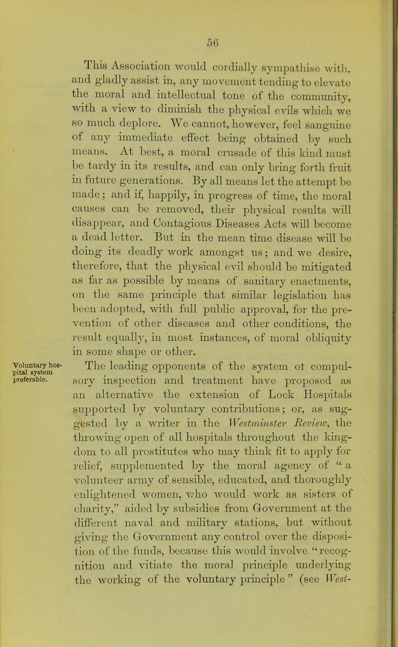 5(5 Voluntary hos- pital system preferable. This Association would cordially sympathise with, and gladly assist in, any movement tending to elevate the moral and intellectual tone of the community, with a view to diminish the physical evils which we so much deplore. We cannot, however, feel sanguine of any immediate effect being obtained by such means. At best, a moral crusade of this kind must be tardy in its results, and can only bring forth fruit in future generations. By all means let the attempt be made; and if, happily, in progress of time, the moral causes can be removed, their physical results will disappear, and Contagious Diseases Acts will become a dead letter. But in the mean time disease will be doing its deadly work amongst us; and we desire, therefore, that the physical evil should be mitigated as far as possible by means of sanitary enactments, on the same principle that similar legislation has been adopted, with full public approval, for the pre- vention of other diseases and other conditions, the result equally, in most instances, of moral obliquity in some shape or other. The leading opponents of the system of compul- sory inspection and treatment have proposed as an alternative the extension of Lock Hospitals supported by voluntary contributions; or, as sug- gested by a writer in the Westminster Review, the throwing open of all hospitals throughout the king- dom to all prostitutes who may think fit to apply for relief, supplemented by the moral agency of “ a volunteer army of sensible, educated, and thoroughly enlightened women, who would work as sisters of charity,” aided by subsidies from Government at the different naval and military stations, but without giving the Government any control over the disposi- tion of the funds, because this would involve “ recog- nition and vitiate the moral principle underlying the working of the voluntary principle ” (see West-