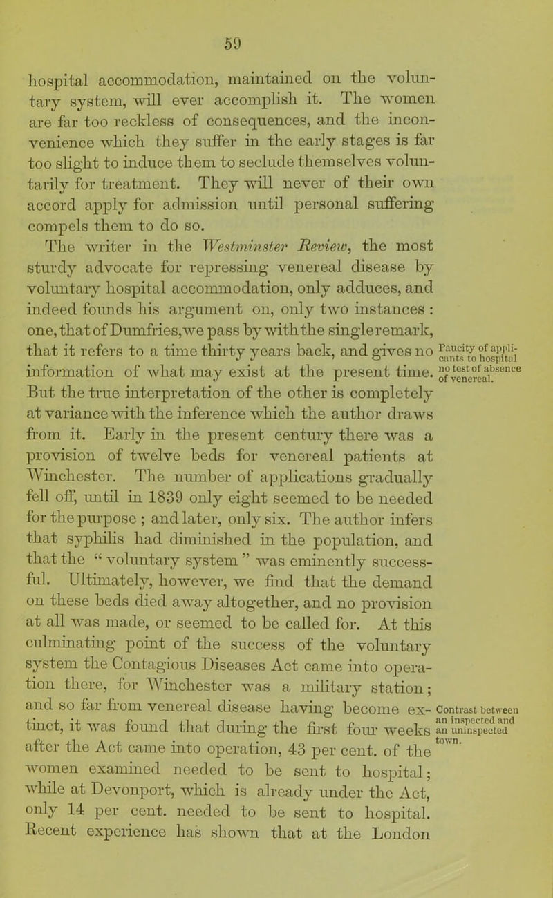 hospital accommodation, maintained on the volun- tary system, will ever accomplish it. rlhe women are far too reckless of consequences, and the incon- venience which they suffer in the early stages is far too slight to induce them to seclude themselves volun- tarily for treatment. They will never of their own accord apply for admission until personal suffering compels them to do so. The writer in the Westminster Review, the most sturdy advocate for repressing venereal disease by voluntary hospital accommodation, only adduces, and indeed founds his argument on, only two instances : one, that of Dumfries, we pass by with the single remark, that it refers to a time thirty years back, and gives no ^nts^^iospulii information of what may exist at the present time. ”f venercaibsence But the true interpretation of the other is completely at variance with the inference which the author draws from it. Early in the present century there was a provision of twelve beds for venereal patients at Winchester. The number of applications gradually fell off, until in 1839 only eight seemed to be needed for the purpose ; and later, only six. The author infers that syphilis had diminished in the population, and that the “ voluntary system ” was eminently success- ful. Ultimately, however, we find that the demand on these beds died away altogether, and no provision at all was made, or seemed to be called for. At this culminating point of the success of the voluntary system the Contagious Diseases Act came into opera- tion there, for Winchester was a military station; and so fai from venereal disease having’ become ex-Contrast between tinct, it was found that during the first four weeks an uninspected after the Act came into operation, 43 per cent, of the t°wn‘ women examined needed to be sent to hospital; while at Devonport, which is already under the Act, only 14 per cent, needed to be sent to hospital. Recent experience has shown that at the London