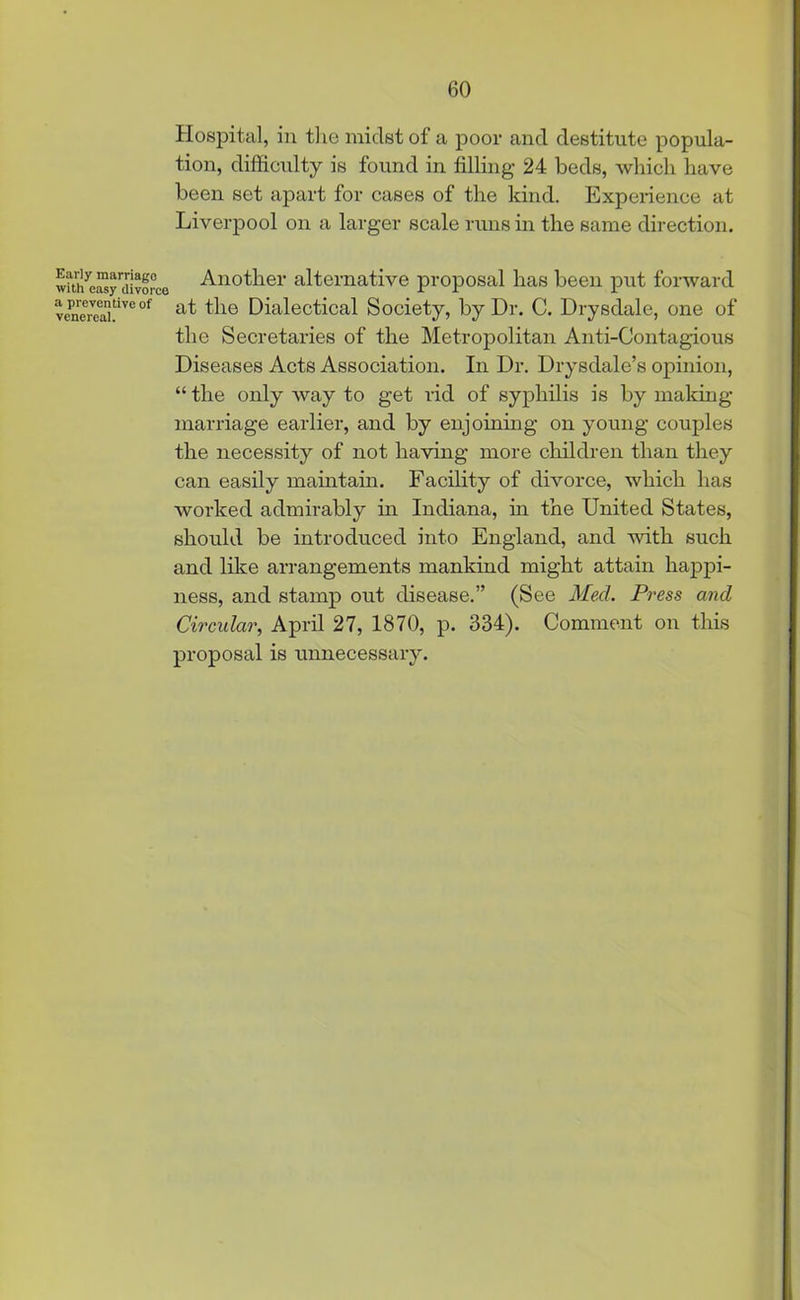 Hospital, in the midst of a poor and destitute popula- tion, difficulty is found in filling 24 beds, which have been set apart for cases of the kind. Experience at Liverpool on a larger scale runs in the same direction. with^y divorce Another alternative proposal lias been put forward v«iereai.tive of the Dialectical Society, by Dr. C. Drysdale, one of the Secretaries of the Metropolitan Anti-Contagious Diseases Acts Association. In Dr. Drysdale’s opinion, “ the only way to get rid of syphilis is by making marriage earlier, and by enjoining on young couples the necessity of not having more children than they can easily maintain. Facility of divorce, which has worked admirably in Indiana, in the United States, should be introduced into England, and with such and like arrangements mankind might attain happi- ness, and stamp out disease.” (See Med. Press and Circular, April 27, 1870, p. 334). Comment on this proposal is unnecessary.