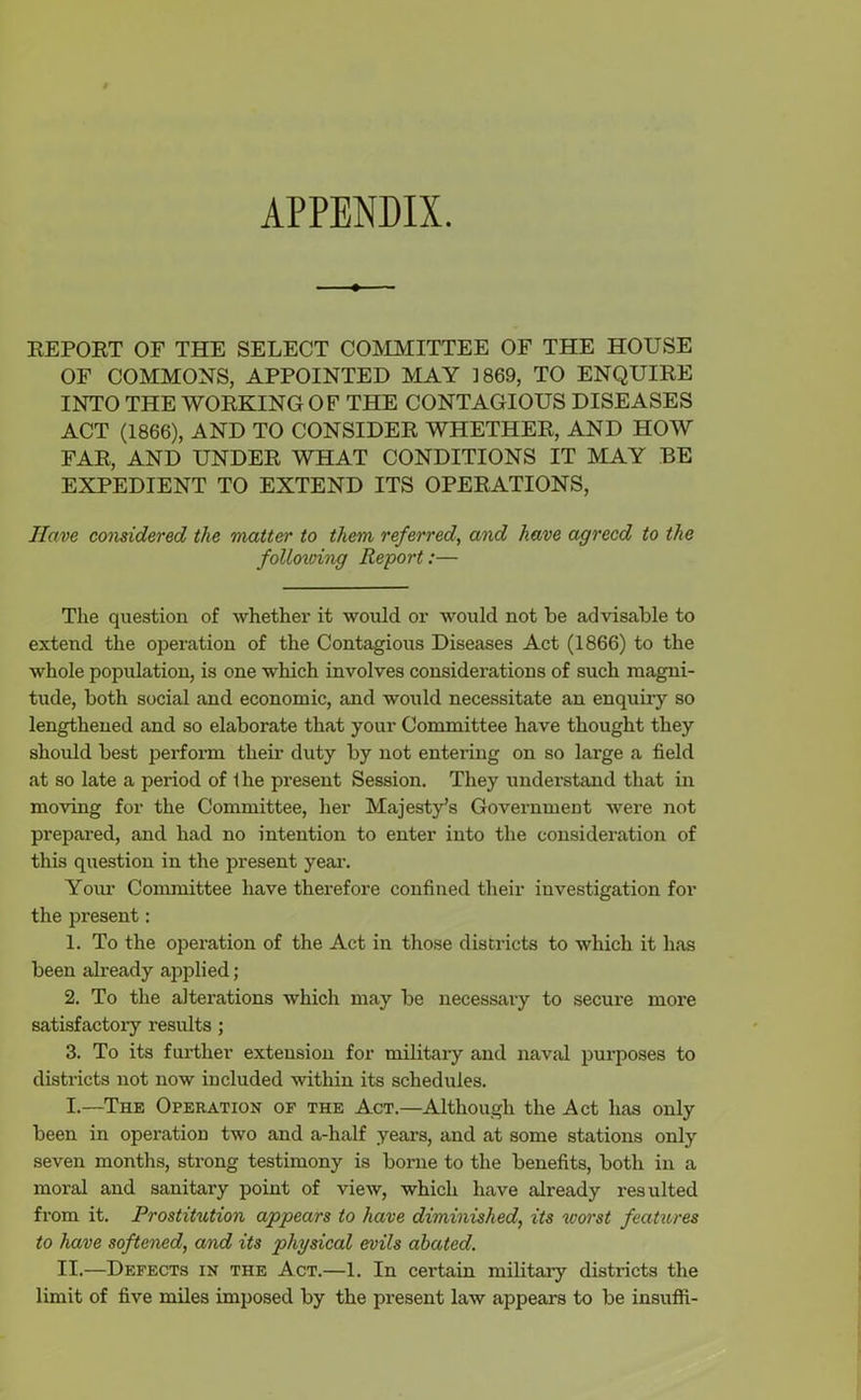 APPENDIX. REPORT OF THE SELECT COMMITTEE OF THE HOUSE OF COMMONS, APPOINTED MAY 1869, TO ENQUIRE INTO THE WORKING OF THE CONTAGIOUS DISEASES ACT (1866), AND TO CONSIDER WHETHER, AND HOW FAR, AND UNDER WHAT CONDITIONS IT MAY BE EXPEDIENT TO EXTEND ITS OPERATIONS, Have considered the matter to them referred, and have agreed to the following Report:— The question of whether it would or would not be advisable to extend the operation of the Contagious Diseases Act (1866) to the whole population, is one which involves considerations of such magni- tude, both social and economic, and would necessitate an enquiry so lengthened and so elaborate that your Committee have thought they should best perform their duty by not entering on so large a field at so late a period of Ihe present Session. They understand that in moving for the Committee, her Majesty’s Government were not prepared, and had no intention to enter into the consideration of this question in the present year. Your Committee have therefore confined their investigation for the present: 1. To the operation of the Act in those districts to which it has been already applied; 2. To the alterations which may be necessary to secure more satisfactory results; 3. To its further extension for military and naval purposes to districts not now included within its schedules. I.—The Operation of the Act.—Although the Act has only been in operation two and a-half years, and at some stations only seven months, strong testimony is borne to the benefits, both in a moral and sanitary point of view, which have already resulted from it. Prostitution appears to have diminished, its worst features to have softened, and its physical evils abated. II.—Defects in the Act.—1. In certain military districts the limit of five miles imposed by the present law appears to be insufli-