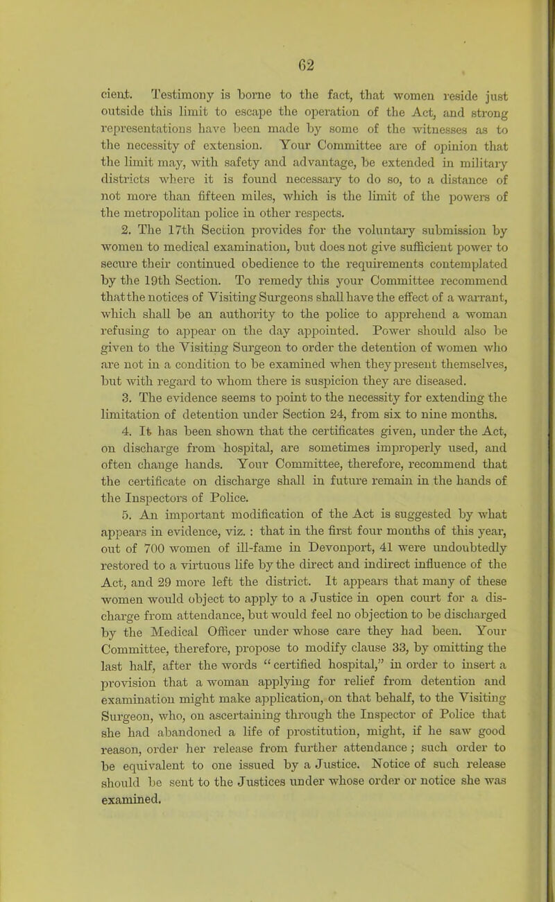 dent. Testimony is borne to the fact, that women reside just outside this limit to escape the operation of the Act, and strong representations have been made by some of the witnesses as to the necessity of extension. Your Committee are of opinion that the limit may, with safety and advantage, be extended in military districts where it is found necessary to do so, to a distance of not more than fifteen miles, which is the limit of the powers of the metropolitan police in other respects. 2. The 17th Section provides for the voluntary submission by women to medical examination, but does not give sufficient power to secure their continued obedience to the requirements contemplated by the 19th Section. To remedy this your Committee recommend thatthe notices of Visiting Surgeons shall have the effect of a warrant, which shall be an authority to the police to apprehend a woman refusing to appear on the day appointed. Power should also be given to the Visiting Surgeon to order the detention of women who are not in a condition to be examined when they present themselves, but with regard to whom there is suspicion they are diseased. 3. The evidence seems to point to the necessity for extending the limitation of detention under Section 24, from six to nine months. 4. It has been shown that the certificates given, under the Act, on discharge from hospital, are sometimes improperly used, and often change hands. Your Committee, therefore, recommend that the certificate on discharge shall in future remain in the hands of the Inspectors of Police. 5. An important modification of the Act is suggested by what appears in evidence, viz. : that in the first four months of this year, out of 700 women of ill-fame in Devonport, 41 were undoubtedly restored to a virtuous life by the direct and indirect influence of the Act, and 29 more left the district. It appears that many of these women would object to apply to a Justice in open court for a dis- charge from attendance, but would feel no objection to be discharged by the Medical Officer under whose care they had been. Your Committee, therefore, propose to modify clause 33, by omitting the last half, after the words “ certified hospital,” in order to insert a provision that a woman applying for relief from detention and examination might make application, on that behalf, to the Visiting Surgeon, who, on ascertaining through the Inspector of Police that she had abandoned a life of prostitution, might, if he saw good reason, order her release from further attendance; such order to be equivalent to one issued by a Justice. Notice of such release should be sent to the Justices under whose order or notice she was examined.